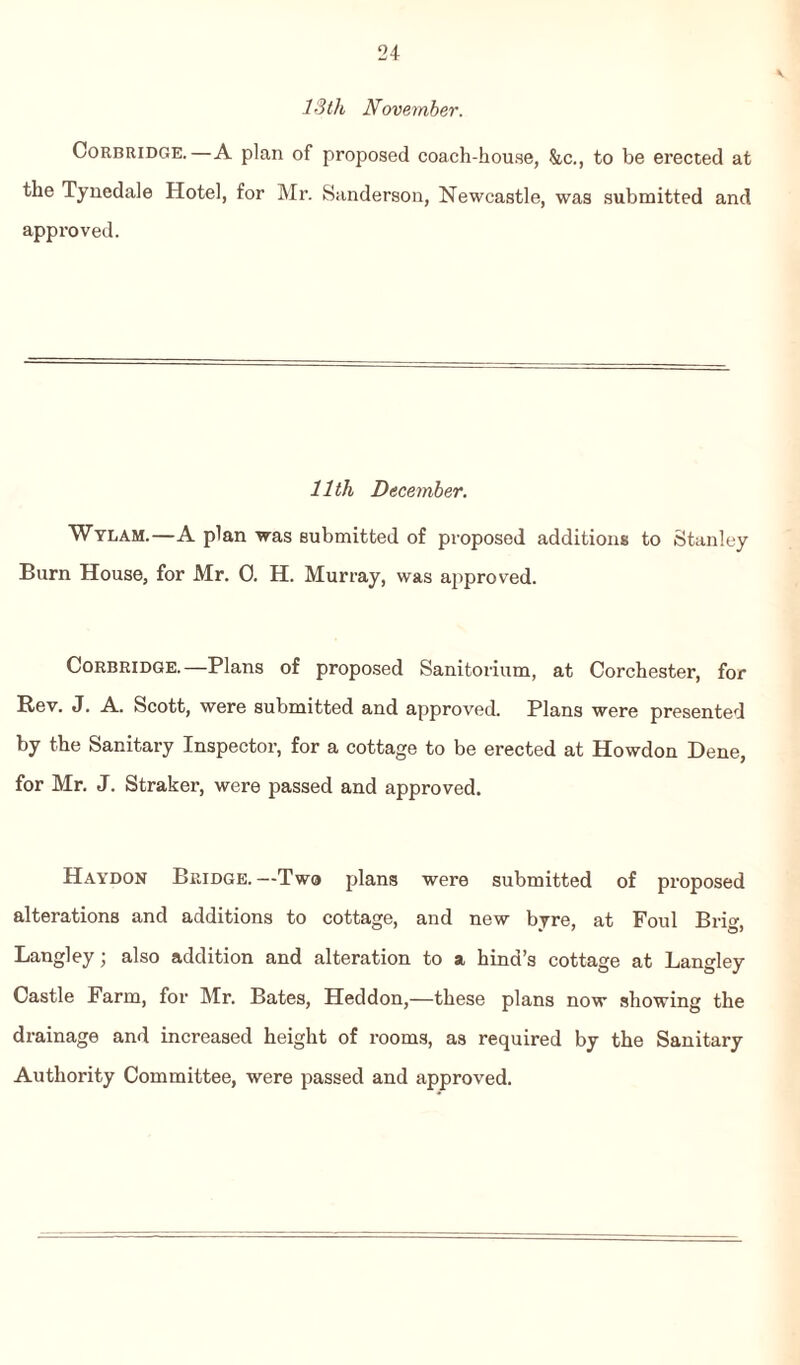 13 th November. Corbridge.—A plan of proposed coach-house, &c., to be erected at the Tynedale Hotel, for Mr. Sanderson, Newcastle, was submitted and approved. 11th December. Wylam.—A plan was submitted of proposed additions to Stanley Burn House, for Mr. 0. H. Murray, was approved. Corbridge.—Plans of proposed Sanitorium, at Corchester, for Rev. J. A. Scott, were submitted and approved. Plans were presented by the Sanitary Inspector, for a cottage to be erected at Howdon Dene, for Mr. J. Straker, were passed and approved. Haydon Bridge.—Two plans were submitted of proposed alterations and additions to cottage, and new byre, at Foul Brig, Langley; also addition and alteration to a hind’s cottage at Langley Castle Farm, for Mr. Bates, Heddon,—these plans now showing the drainage and increased height of rooms, as required by the Sanitary Authority Committee, were passed and approved.