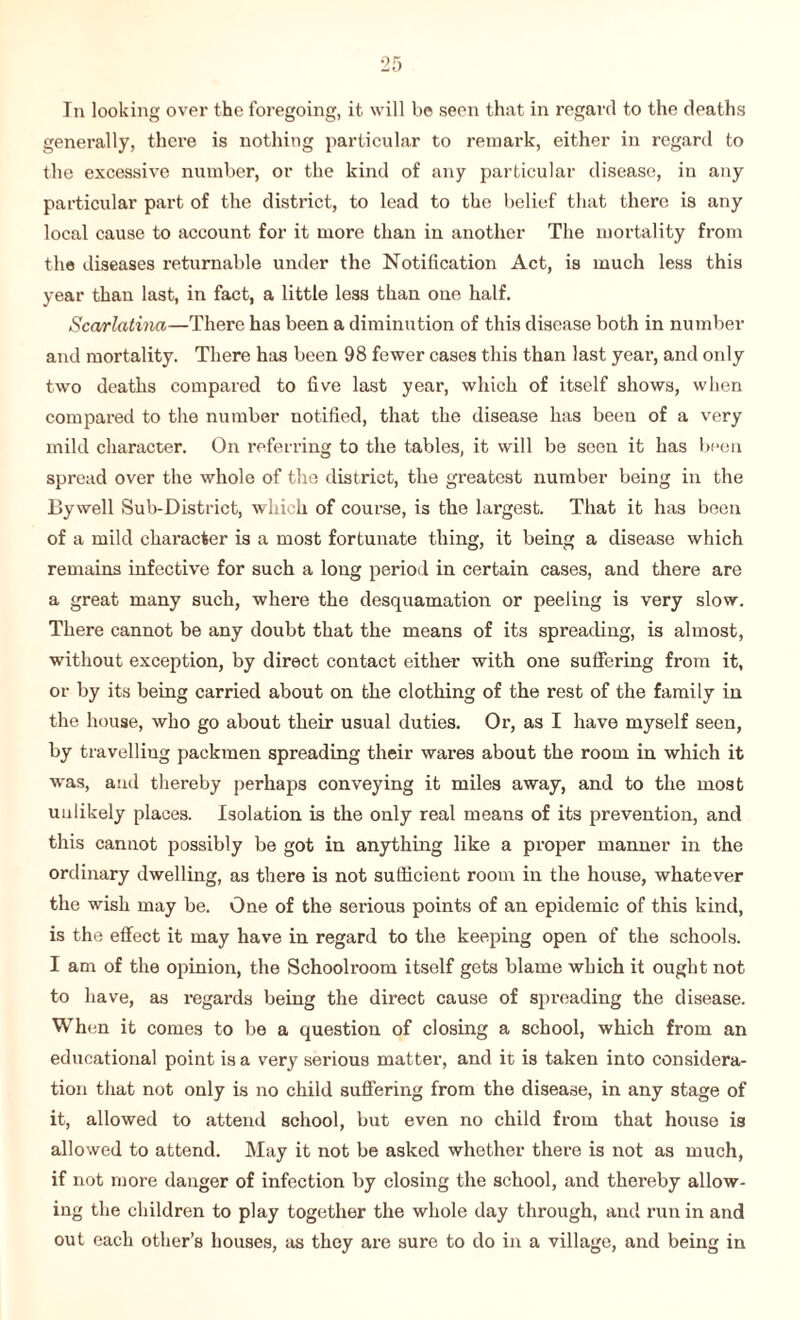 In looking over the foregoing, it will be seen that in regard to the deaths generally, there is nothing particular to remark, either in regard to the excessive number, or the kind of any particular disease, in any particular part of the district, to lead to the belief that there is any local cause to account for it more than in another The mortality from the diseases returnable under the Notification Act, is much less this year than last, in fact, a little less than one half. Scarlatina—There has been a diminution of this disease both in number and mortality. There has been 98 fewer cases this than last year, and only two deaths compared to live last year, which of itself shows, when compared to the number notified, that the disease has been of a very mild character. On referring to the tables, it will be seen it has been spread over the whole of the district, the greatest number being in the By well Sub-District, which of course, is the largest. That it has been of a mild character is a most fortunate thing, it being a disease which remains infective for such a long period in certain cases, and there are a great many such, where the desquamation or peeling is very slow. There cannot be any doubt that the means of its spreading, is almost, without exception, by direct contact either with one suffering from it, or by its being carried about on the clothing of the rest of the family in the house, who go about their usual duties. Or, as I have myself seen, by travelling packmen spreading their wares about the room in which it was, and thereby perhaps conveying it miles away, and to the most unlikely places. Isolation is the only real means of its prevention, and this cannot possibly be got in anything like a proper manner in the ordinary dwelling, as there is not sufficient room in the house, whatever the wish may be. One of the serious points of an epidemic of this kind, is the effect it may have in regard to the keeping open of the schools. I am of the opinion, the Schoolroom itself gets blame which it ought not to have, as regards being the direct cause of spreading the disease. When it comes to be a question of closing a school, which from an educational point is a very serious matter, and it is taken into considera¬ tion that not only is no child suffering from the disease, in any stage of it, allowed to attend school, but even no child from that house is allowed to attend. May it not be asked whether there is not as much, if not more danger of infection by closing the school, and thereby allow¬ ing the children to play together the whole day through, and run in and out each other’s houses, as they are sure to do in a village, and being in