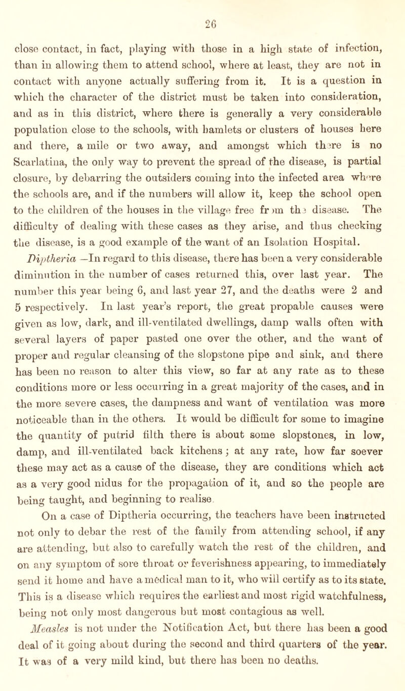 close contact, in fact, playing with those in a high state of infection, than in allowing them to attend school, where at least, they are not in contact with anyone actually suffering from it. It is a question in which the character of the district must be taken into consideration, and as in this district, where there is generally a very considerable population close to the schools, with hamlets or clusters of houses here and there, a mile or two away, and amongst which th 're is no Scarlatina, the only way to prevent the spread of the disease, is partial closure, by debarring the outsiders coming into the infected area where the schools are, and if the numbers will allow it, keep the school open to the children of the houses in the village free fr an tin disease. The difficulty of dealing with these cases as they arise, and thus checking the disease, is a good example of the want of an Isolation Hospital. Diptheria —In regard to this disease, there has been a very considerable diminution in the number of cases returned this, over last year. The number this year being 6, and last year 27, and the deaths were 2 and 5 respectively. In last year’s report, the great propable causes were given as low, dark, and ill-ventilated dwellings, damp walls often with several layers of paper pasted one over the other, and the want of proper and regular cleansing of the slopstone pipe and sink, and there has been no reason to alter this view, so far at any rate as to these conditions more or less occurring in a great majority of the cases, and in the more severe cases, the dampness and want of ventilation was more noticeable than in the others. It would be difficult for some to imagine the quantity of putrid tilth there is about some slopstones, in low, damp, and ill-ventilated back kitchens ; at any rate, how far soever these may act as a cause of the disease, they are conditions which act as a very good nidus for the propagation of it, and so the people are being taught, and beginning to realise On a case of Diptheria occurring, the teachers have been instructed not only to debar the rest of the family from attending school, if any are attending, but also to carefully watch the rest of the children, and on any symptom of sore throat or feverishness appearing, to immediately send it home and have a medical man to it, who will certify as to its state. This is a disease which requires the earliest and most rigid watchfulness, being not only most dangerous but most contagious as well. Measles is not under the Notification Act, but there has been a good deal of it going about during the second and third quarters of the year. It was of a very mild kind, but there has been no deaths.