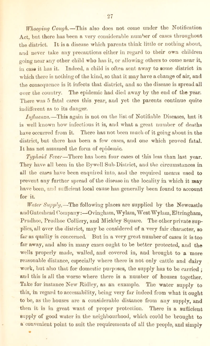 Whooping Cough.—This also docs not come under the Notification Act, but there has been a very considerable number of cases throughout the district. It is a disease which parents think little or nothing about, and never take any precautions either in regard to their own children going near any other child who has it, or allowing others to come near it, in case it has it. Indeed, a child is often sent away to gome district in which there is nothing of the kind, so that it may have a change of air, and the consequence is it infects that district, and so the disease is spread all over the country. The epidemic had died away by the end of the year. There was 5 fatal cases this year, and yet the parents continue quite indifferent as to its danger. Influenza.—This again is not on the list of Notifiable Diseases, but it is well known how infectious it is, and what a great number of deaths have occurred from it. There has not been much of it going about in the district, but there has been a few cases, and one which proved fatal. It has not assumed the form of epidemic. Typhoid Fever—There has been four cases ot this less than last year. They have all been in the Bywell Sub-District, and the circumstances in all the cases have been enquired into, and the required means used to prevent any further spread of the disease in the locality in which it may have been, and sufficient local cause has generally been found to account for it. Water Supply,—-The following places are supplied by the Newcastle and Gateshead Company:—Ovingham, Wylam, West Wylam, Eltvingham, Prudhoe, Prudhoe Colliery, and Mickley Square. The other private sup¬ plies, all over the district, may be considered of a very fair character, so far as quality is concerned. But in a very great number of cases it is too far away, and also in many cases ought to be better protected, and the wells properly made, walled, and covered in, and brought to a more reasonable distance, especially where there is not only cattle and dairy work, but also that for domestic purposes, the supply has to be carried ; and this is all the worse where there is a number of houses together. Take for instance New Ridley, as an example. The water supply to this, in regard to accessability, being very far indeed from what it ought to be, as the houses are a considerable distance from any supply, and then it is in great want of proper protection. There is a sufficient supply of good water in the neighbourhood, which could be brought to a convenient point to suit the requirements of all the people, and simply
