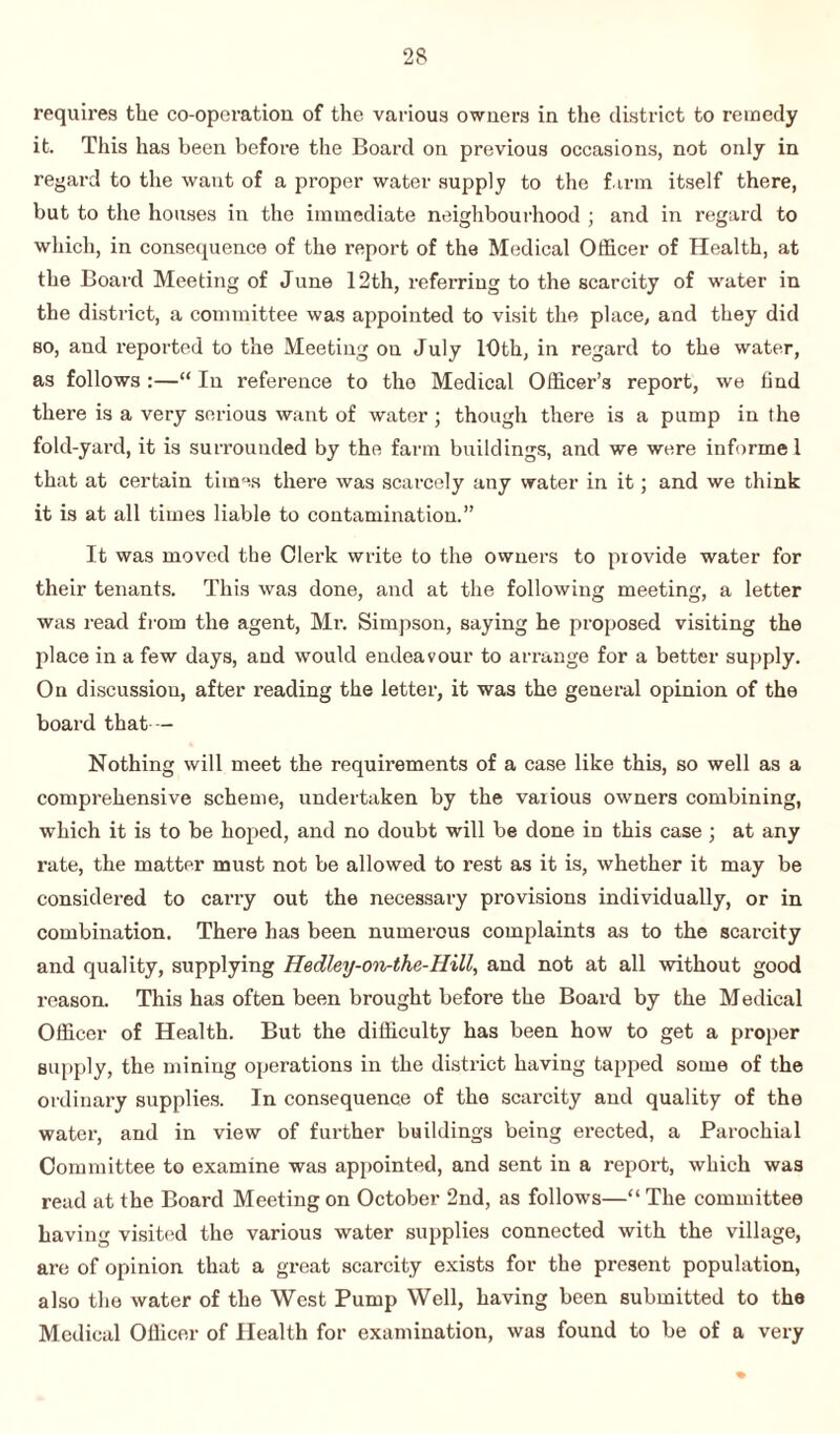requires the co-operation of the various owners in the district to remedy it. This has been before the Board on previous occasions, not only in regard to the want of a proper water supply to the farm itself there, but to the houses in the immediate neighbourhood ; and in regard to which, in consequence of the report of the Medical Officer of Health, at the Board Meeting of June 12th, referring to the scarcity of water in the district, a committee was appointed to visit the place, and they did so, and reported to the Meeting on July 10th, in regard to the water, as follows :—“ In reference to the Medical Officer’3 report, we find there is a very serious want of water; though there is a pump in the fold-yard, it is surrounded by the farm buildings, and we were informe 1 that at certain times there was scarcely any water in it; and we think it is at all times liable to contamination.” It was moved the Clerk write to the owners to provide water for their tenants. This was done, and at the following meeting, a letter was read from the agent, Mr. Simpson, saying he proposed visiting the place in a few days, and would endeavour to arrange for a better supply. On discussiou, after reading the letter, it was the general opinion of the board that - Nothing will meet the requirements of a case like this, so well as a comprehensive scheme, undertaken by the various owners combining, which it is to be hoped, and no doubt will be done in this case ; at any rate, the matter must not be allowed to rest as it is, whether it may be considered to carry out the necessary provisions individually, or in combination. There has been numerous complaints as to the scarcity and quality, supplying Hedley-on-the-Hill, and not at all without good reason. This has often been brought before the Board by the M edical Officer of Health. But the difficulty has been how to get a proper supply, the mining operations in the district having tapped some of the ordinary supplies. In consequence of the scarcity and quality of the water, and in view of further buildings being erected, a Parochial Committee to examine was appointed, and sent in a report, which was read at the Board Meeting on October 2nd, as follows—“ The committee having visited the various water supplies connected with the village, arc of opinion that a great scarcity exists for the present population, also the water of the West Pump Well, having been submitted to the Medical Officer of Health for examination, was found to be of a very