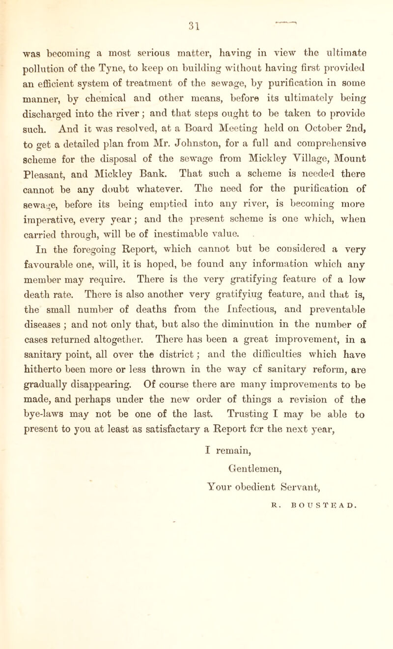 was becoming a most serious matter, having in view the ultimate pollution of the Tyne, to keep on building without having first provided an efficient system of treatment of the sewage, by purification in some manner, by chemical and other means, before its ultimately being discharged into the river; and that steps ought to be taken to provide such. And it was resolved, at a Board Meeting held on October 2nd, to get a detailed plan from Mr. Johnston, for a full and comprehensive scheme for the disposal of the sewage from Mickley Village, Mount Pleasant, and Mickley Bank. That such a scheme is needed there cannot be any doubt whatever. The need for the purification of sewage, before its being emptied into any river, is becoming more imperative, every year ; and the present scheme is one which, when carried through, will be of inestimable value. In the foregoing Report, which cannot but be considered a very favourable one, will, it is hoped, be found any information which any member may require. There is the very gratifying feature of a low death rate. There is also another very gratifyiug feature, and that is, the small number of deaths from the Infectious, and preventable diseases ; and not only that, but also the diminution in the number of cases returned altogether. There has been a great improvement, in a sanitary point, all over the district; and the difficulties which have hitherto been more or less thrown in the way of sanitary reform, are gradually disappearing. Of course there are many improvements to be made, and perhaps under the new order of things a revision of the bye-laws may not be one of the last. Trusting I may be able to present to you at least as satisfactary a Report for the next year, I remain, Gentlemen, Your obedient Servant, R. BOUSTEAD.