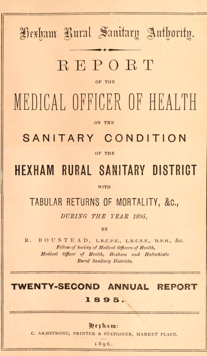 fsfntm fltmil Snnifam gRIrontir. REPORT OF THE MEDICA Li CER OF HEALTH ON THE SANITARY CONDITION OF THE HEXHAM RURAL SANITARY DISTRICT WITH TABULAR RETURNS OF MORTALITY, &C„ DURING THE YEAR 1895, R. BOUSTEAD, E.R.C.P.E., E.R.C.S.E., D.P.H., &c. Fellow of Society of Medical Officers of Health, Medical Officer of Health, Hexham and Haltwhistle Rural Sanitary Districts. TWENTY-SECOND ANNUAL REPORT 1 8 9 S . fi) c): It m: C. ARMSTRONG, PRINTER & STATIONER, MARKET PEACE. 1896.