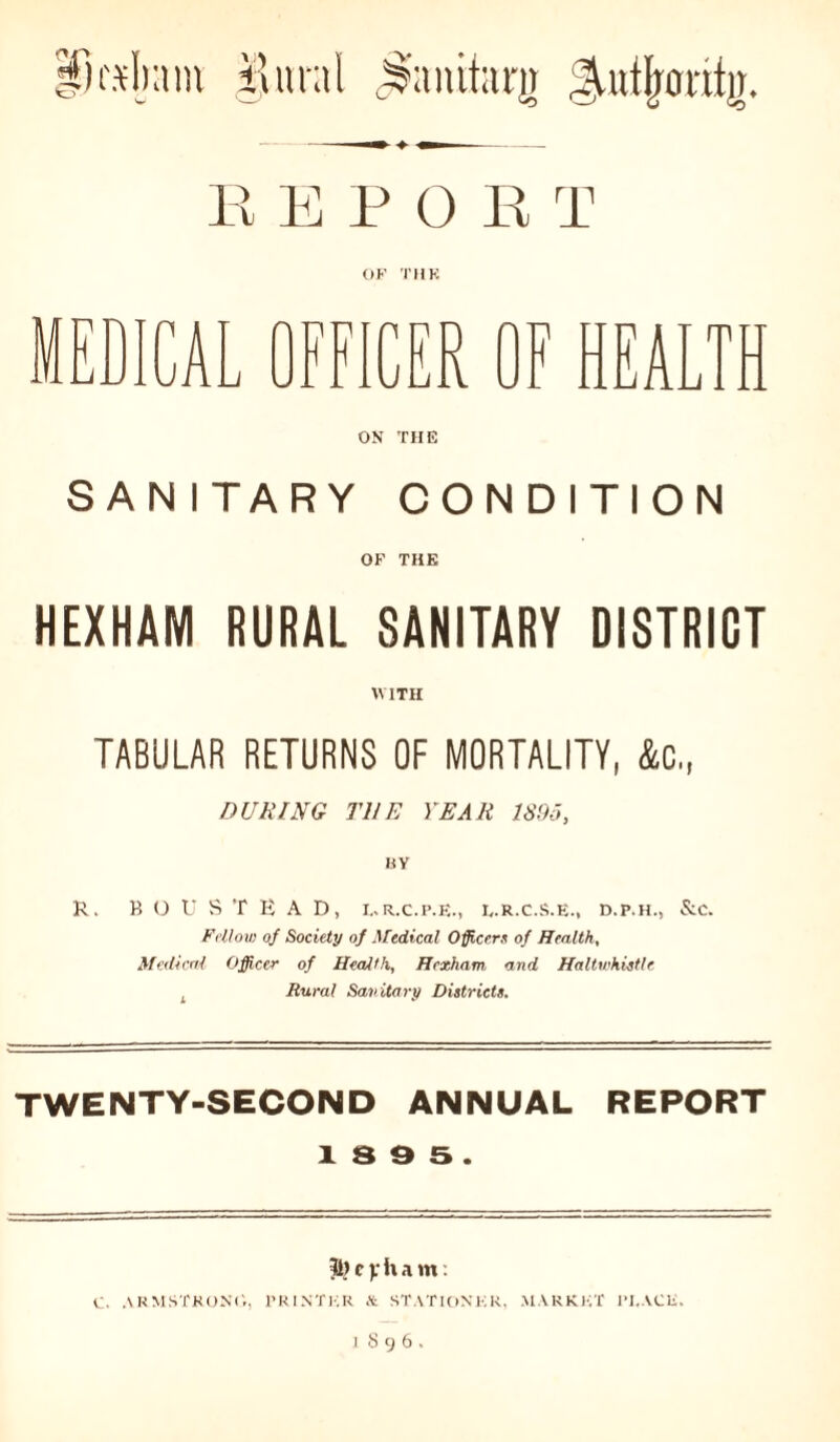 lu'sljam $nral j&uutarg $utfrorilg. EEPO R T OF THK ICAL OFFICER OF HEALTH ON THE SANITARY CONDITION OF THE HEXHAM RURAL SANITARY DISTRICT WITH TABULAR RETURNS OF MORTALITY, &C., DURING THE YEAR 1S95, BY BOUSTEAD, L.r.c.p.f,., l.r.c.s.e., d.p.h., &c. Fellow of Society of Medical Officers of Health, Medical Officer of Health, Hexham and Haltwhistle Rural Sanitary Districts. TWENTY-SECOND ANNUAL REPORT 1 S 9 5 . Tl) c v h a m: C. ARMSTRONG, PRINTER & STATIONKR. .MARKET PI.ACU.