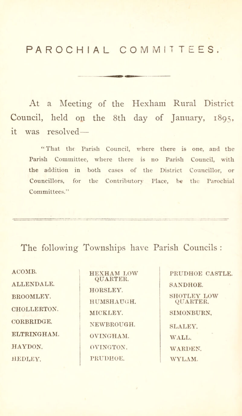 PAROCHIAL COMMITTEES. At a Meeting of the Hexham Rural District Council, held on the 8th day of January, 1895, it was resolved— “ That the Parish Council, where there is one, and the Parish Committee, where there is no Parish Council, with the addition in both cases of the District Councillor, or Councillors, for the Contributory Place, be the Parochial Committees.” The following Townships have Parish Councils : ACOMB. HEXHAM LOW QUARTER. PRUDHOE CASTLE. ALLENDALE. HORSLEY. SANDHOE. BROOMLEY. SHOTLEY LOW CHOLLERTON. HUMSHAUGH. QUARTER. MICKLEY. SIMONBURN, CORBRIDGE. NEWBROUGH. SLALEY. ELTRINGHAM. OVINGHAM. WALL. HAYDON. OVINGTON. WARDEN. JlEDLKY. PRUDHOE. WYLAM.