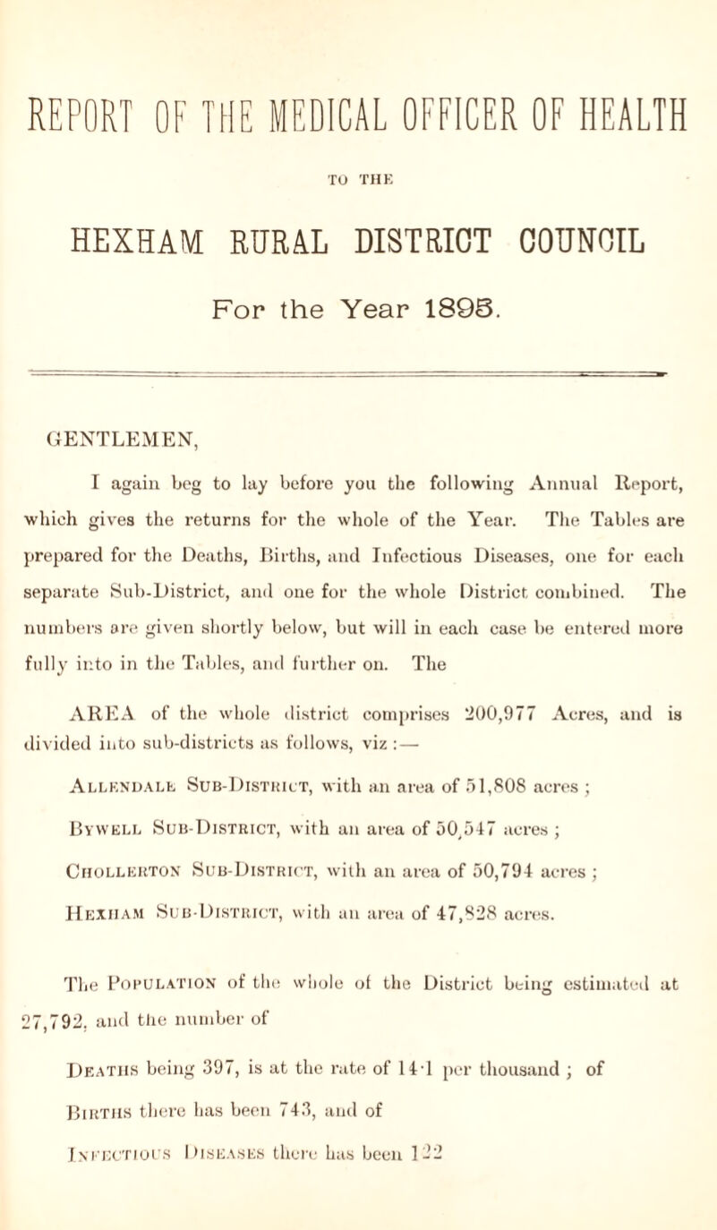 REPORT OF THE MEDICAL OFFICER OF HEALTH TO THE HEXHAM RURAL DISTRICT COUNCIL For the Year 1893. GENTLEMEN, I again beg to lay before you the following Annual Report, which gives the returns for the whole of the Year. The Tables are prepared for the Deaths, Births, and Infectious Diseases, one for each separate Sub-District, and one for the whole District combined. The numbers are given shortly below, but will in each case be entered more fully into in the Tables, and further on. The AREA of the whole district comprises 200,977 Acres, and is divided into sub-districts as follows, viz :— Allendale Sub-District, with an area of 51,808 acres ; Bywell Sub-District, with an area of 50,547 acres ; Chollerton Sub-District, with an area of 50,794 acres ; Hexham Sub-District, with an area of 47,828 acres. The Population of the whole of the District being estimated at 27,792. and the number of Deaths being .397, is at the rate of 14T per thousand ; of Births there has been 743, and of Infectious Diseases there has been 122