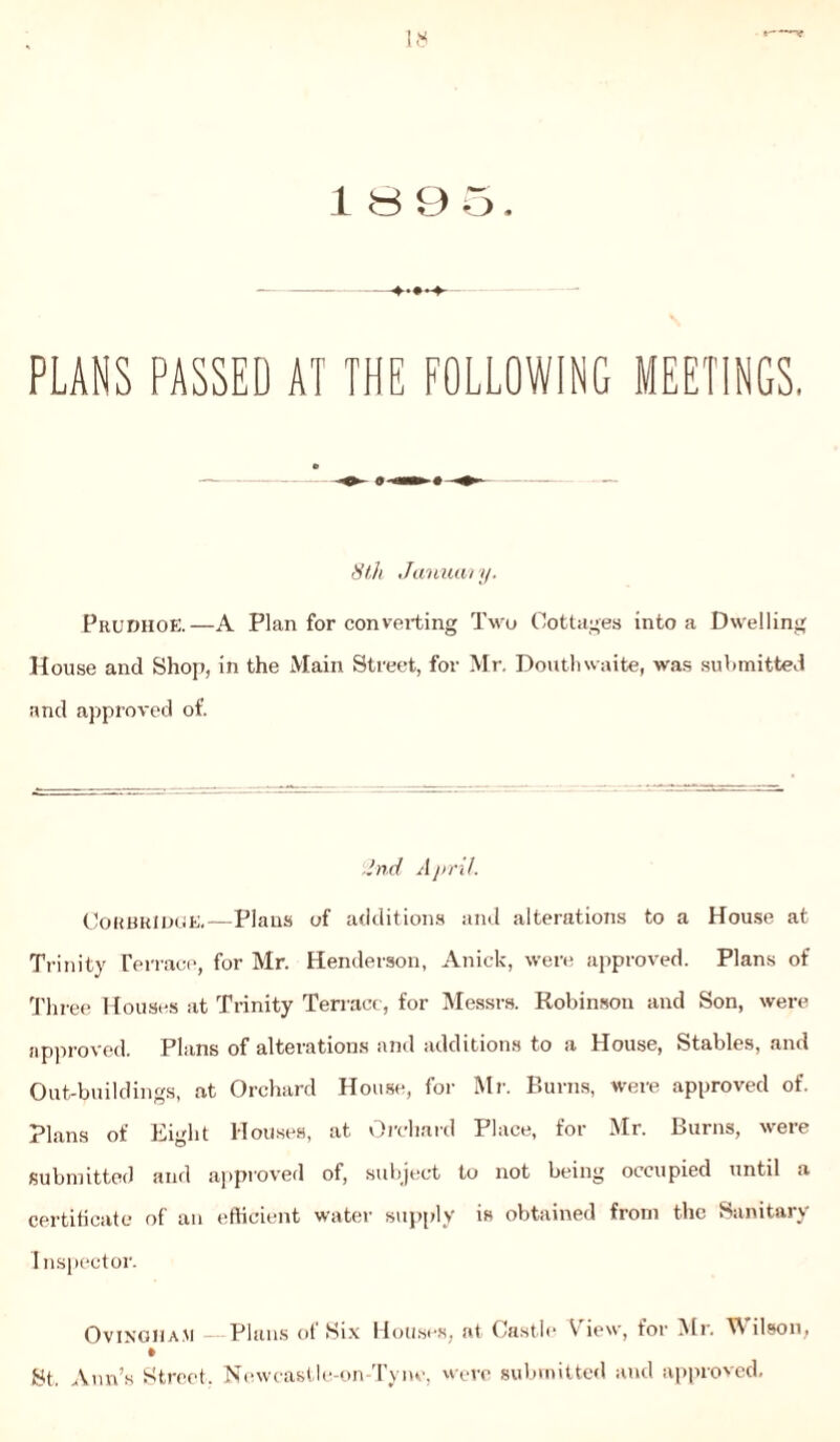 PLANS PASSED AT THE FOLLOWING MEETINGS, 8 th January. Prudhoe.—A Plan for converting Two Cottages into a Dwelling House and Shop, in the Main Street, for Mr. Douthwaite, was submitted and approved of. 2nd A pril. CORBRIDGE.—Plans of additions and alterations to a House at Trinity Terrace, for Mr. Henderson, Anick, were approved. Plans of Three Houses at Trinity Terrace, for Messrs. Robinson and Son, were approved. Plans of alterations and additions to a House, Stables, and Out-buildings, at Orchard House, for Mr. Burns, were approved of. Plans of Eight Houses, at Orchard Place, for Mr. Burns, were submitted and approved of, subject to not being occupied until a certificate of an efficient water supply is obtained from the Sanitary Inspector. Ovingiia.m Plans of Six Houses, at Castle View, for Mr. Wilson, St. Ann’s Street, Newcastle-on-Tynv, were submitted and approved.