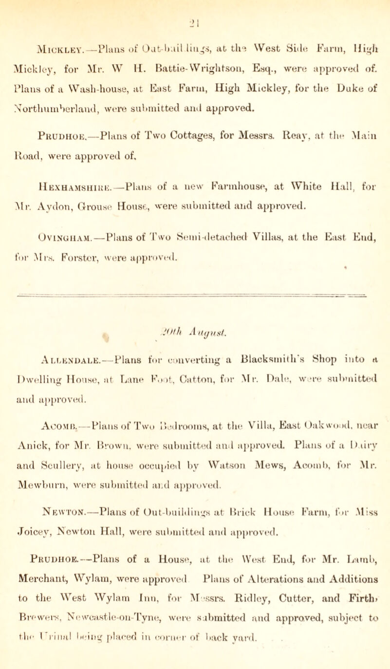 Mickley.—Plans of Out bail lings, at the West Side Farm, High Mickley, for Mr. W H. Babtie-Wrightson, Esq., were approved of. Plans of a Wash-house, at East Farm, High Mickley, for the Duke of Northumberland, were submitted and approved. Prudhoe.—Plans of Two Cottages, for Messrs. Rear, at the Main Road, were approved of. Hexhamshiue.—Plans of a new Farmhouse, at White Hall, for Mr. Aydon, Grouse House, were submitted and approved. Ovinuham.—Plans of Two Semi-detached Villas, at the East End, for Mrs. Forster, were approved. 20th A uyust. Allendale.—Plans for converting a Blacksmith's Shop into a Dwelling House, at Lane Foot, Catton, for Mr. Dale, were submitted and approved. Aoomij,—Plans of Two Led rooms, at the Villa, East Uakwood, near Anick, for Mr. Brown, were submitted and approved. Plans of a Dairy and Scullery, at house occupied by Watson Mews, Acornb, for Mr. Mewburn, were submitted and approved. Newton.—Plans of Out buildings at Brick House Farm, for .Miss Joicev, Newton Hall, were submitted and approved. Prudhoe.—Plans of a House, at the West End, for Mr. Lamb, Merchant, Wylam, were approved Plans of Alterations and Additions to the West Wylam Inn, for Messrs. Ridley, Cutter, and Firth) Brewers, Newcastle-on-Tyne, were submitted and approved, subject to the 1 rinal being placed in corner of back yard.