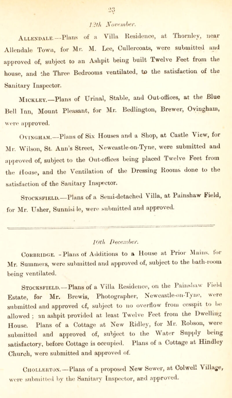 1.1th November. Allendale. Plans ot' a Villa Residence, at Thornley, near Allendale Town, for Mr. M. Lee, Cullercoats, were submitted and approved of, subject to an Ashpit being built Twelve Feet from the house, and the Three Bedrooms ventilated, to the satisfaction of the Sanitary Inspector. Mickley.—Plans of Urinal, Stable, and Out-offices, at the Blue Bell Inn, Mount Pleasant, for Mr. Bedlington, Brewer, Ovingham, were approved. Ovingham. Plans of Six Houses and a Shop, at Castle View, for Mr. Wilson, St. Ann’s Street, Newcastle-on-Tyne, were submitted and approved of, subject to the Out-offices being placed Twelve Feet from the House, and the Ventilation of the Dressing Rooms done to the satisfaction of the Sanitary Inspector. Stocksfield.-—Plans of a Semi-detached \ ilia, at Painshaw Field, for Mr. Usher, Sunnisi le, were submitted and approved. 10th December. Cohbridge. -Plans of Additions to a House at Prior Mains, loi Mr. Summers, were submitted and approved of, subject to the bath-room being ventilated. Stocksfield.—Plans of a Villa Residence, on the Painsbaw field Estate, for Mr. Brewis, Photographer, Newcastle-011-1 yne, were submitted and approved of, subject to no overflow from cesspit to be. allowed ; an ashpit provided at least Twelve Feet from the Dwelling House. Plans of a Cottage at New Ridley, for Mr. Robson, were submitted and approved of, subject to the Water Supply being satisfactory, before Cottage is occupied. Plans of a Cottage at Hindley Church, were submitted and approved of. Chollerton. — Plans of a proposed New Sewer, at Colwell \ illage, were submitted by the Sanitary Inspector, and approved.