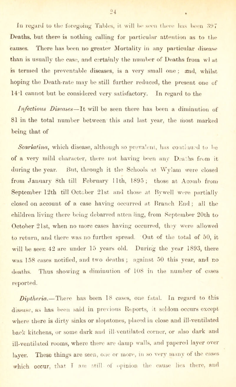 Deaths, but there is nothing calling for particular attention as to the causes. There has been no greater Mortality in any particular disease than is usually the case, and certainly the number of Deaths from wl at is termed the preventable diseases, is a very small one ; mid, whilst hoping the Death-rate may be still further reduced, the present one of 14 1 cannot but be considered very satisfactory. In regard to the Infectious Diseases—It will be seen there has been a diminution of 81 in the total number between this and last year, the most marked being that of Scarlatina, which disease, although so prevalent, has coutinu d to be of a very mild character, there not having been any Deaths from it during the year. But, through it the Schools at Wylarn were closed from January 8th till February 1 1th, 1895 ; those at Acomb from September 12th till October 21st and those at By well were partially closed on account of a case having occurred at Branch End ; all the children living there being debarred atten ling, from September 20th to October 21st, when no more cases having occurred, they were allowed to return, and tlrere was no further spread. Out of the total of 50, it will be seen 42 are under 15 years old. During the year 1893, there was 158 cases notified, and two deaths; against 50 this year’, and r.o deaths. Thus showing a diminution of 108 in the number of cases reported. Diptheria.—There has been 18 cases, one fatal. In regard to this disease, as has been said in previous Reports, It seldom occurs except where there is dirty sinks or slopstones, placed in close and ill-ventilated back kitchens, or some dark and ill-ventilated corner, or also dark and ill-ventilated rooms, where there are damp walls, and papered layer over layer. These things are seen, one or more, m so very many ol the cases which occur, that T am still of opinion the cause lies there, and