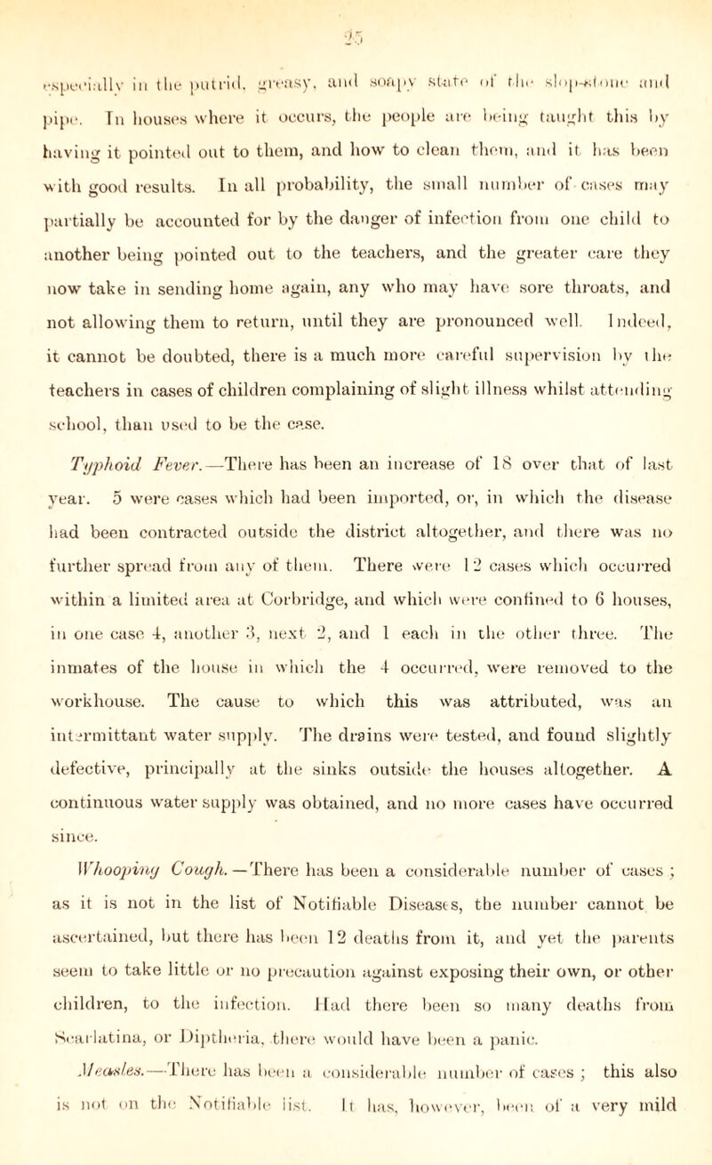 especially in the putrid, greasy, and soapy state of flu* slop-*;tone and pipe. Tn houses where it occurs, the people are being taught this by having it pointed out to them, and how to clean them, and it has been with good results. In all probability, the small number of cases may partially be accounted for by the danger of infection from one child to another being pointed out to the teachers, and the greater care they now take in sending home again, any who may have sore throats, and not allowing them to return, until they are pronounced well. Indeed, it cannot be doubted, there is a much more careful supervision by the teachers in cases of children complaining of slight illness whilst attending school, than used to be the case. Typhoid Fever.—There has been an increase of 18 over that of last year. 5 were oases which had been imported, or, in which the disease had been contracted outside the district altogether, and there was no further spread from any of them. There were 12 cases which occurred within a limited area at Corbridge, and which were confined to 6 houses, in one case 4, another 3, next 2, and 1 each in the other three. The inmates of the house in which the 4 occurred, were removed to the workhouse. The cause to which this was attributed, was an intermittant water supply. The drains were tested, and found slightly defective, principally at the sinks outside the houses altogether. A continuous water supply was obtained, and no more cases have occurred since. Whoopiny Cough.—There has been a considerable number of cases ; as it is not in the list of Notifiable Diseases, the number cannot be ascertained, but there has been 12 deaths from it, and yet the parents seem to take little or no precaution against exposing their own, or other children, to the infection. Had there been so many deaths from Scarlatina, or Diptheria, there would have been a panic. Measles.—There has been a considerable, number of cases ; this also is not on the Notifiable list. Lt lias, however, been of a very mild