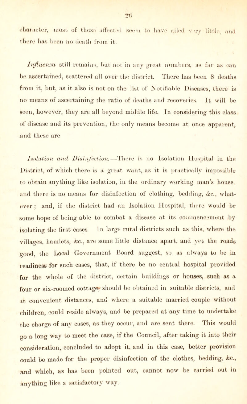 •_n; character, most of thos*. affects I seem to have ailed v tv little and there has been no death from it. Influenza still remains, but not in any great numbers, as far as can be ascertained, scattered all over the district. There has been 8 deaths from it, but, as it also is not on the list of Notifiable Diseases, there is no means of ascertaining the ratio of deaths and recoveries. It will be seen, however, they are all beyond middle life. In considering this class of disease and its prevention, the only means become at once apparent, and these are Isolation and Disinfect ion.—There is no Isolation Hospital in the District, of which there is a great want, as it is practically impossible to obtain anything like isolation, in the ordinary working man’s house, and there is no means for disinfection of clothing, bedding, &o., what- ever ; and, if the district had an Isolation Hospital, there would be some hope of being able to combat a disease at its commencement by isolating the first cases. In large rural districts such as this, where the villages, hamlets, »Scc., are some little distance apart, and yet the roads good, the Local Government Board suggest, so as always to be in readiness for such cases, that, if there be no central hospital provided for the whole of the district, certain buildings or houses, such as a four or six-roomed cottage*,• should be obtained in suitable districts, and at convenient distances, and where a suitable married couple without children, could reside always, and be prepared at any time to undertake the charge of any cases, as they occur, and are sent there. This would go a long way to meet the case, if the Council, after taking it into their consideration, concluded to adopt it, and in this case, better provision could be made for the proper disinfection of the clothes, bedding, *fcc., and which, as has been pointed out, cannot now be carried out in anything like a satisfactory way.