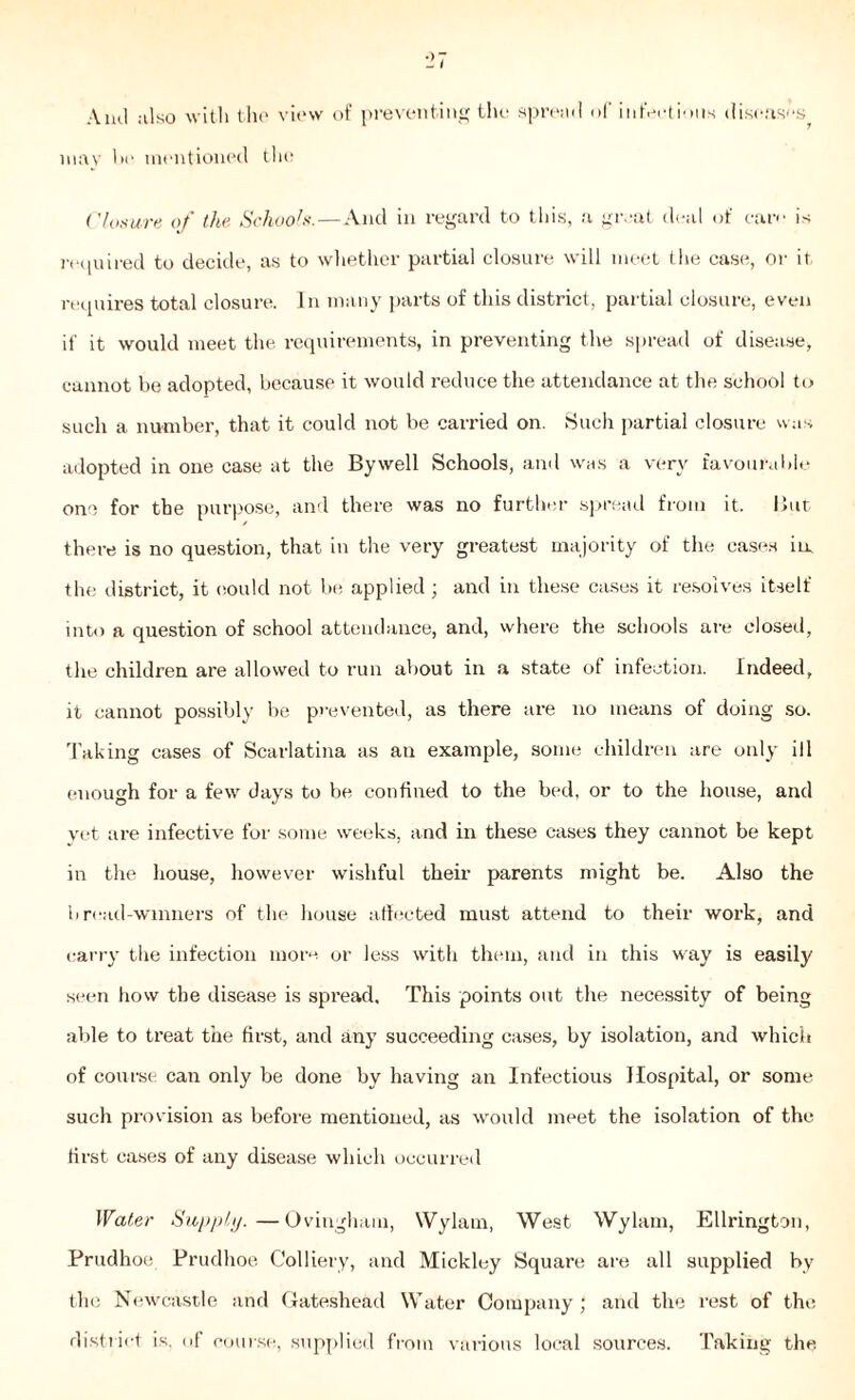 Ami also with the view of preventing the spread of infections diseases may l>e mentioned the Closure of tlbe. Schools.—And in regard to this, a great deal of care is required to decide, as to whether partial closure will meet I he case, or it requires total closure. In many parts of this district, partial closure, even if it would meet the requirements, in preventing the spread of disease, cannot be adopted, because it would reduce the attendance at the school to such a number, that it could not be carried on. Such partial closure was adopted in one case at the Bywell Schools, and was a very favourable one for the purpose, and there was no further spread from it. But there is no question, that in the very greatest majority of the cases iu the district, it could not be applied ; and in these cases it resolves itself into a question of school attendance, and, where the schools are closed, the children are allowed to run about in a state of infection. Indeed, it cannot possibly be prevented, as there are no means of doing so. Taking cases of Scarlatina as an example, some children are only ill enough for a few days to be confined to the bed, or to the house, and yet are infective for some weeks, and in these cases they cannot be kept in the house, however wishful their parents might be. Also the bread-winners of the house affected must attend to their work, and carry the infection more or less with them, and in this way is easily seen how the disease is spread. This points out the necessity of being able to treat the first, and any succeeding cases, by isolation, and which of course can only be done by having an Infectious Hospital, or some such provision as before mentioned, as would meet the isolation of the first cases of any disease which occurred Water Supply.—Ovingham, Wylam, West Wylam, Ellrington, Prudhoe Prudhoe Colliery, and Mickley Square are all supplied by the Newcastle and Gateshead Water Company; and the rest of the district is, of course, supplied from various local sources. Taking the