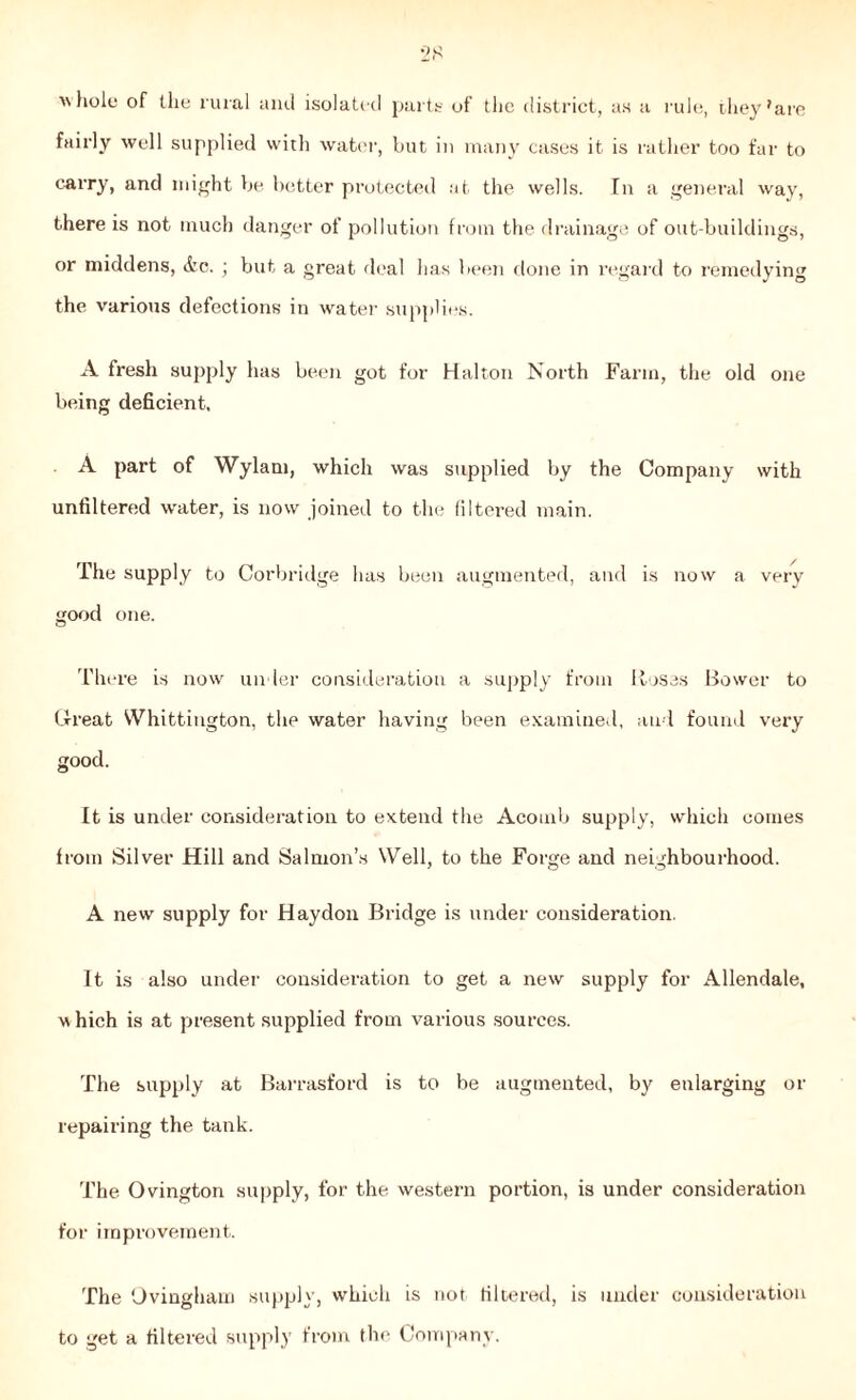 28  hole of the rural and isolated parts of the district, as a rule, they 'are fairly well supplied with water, but in many cases it is rather too far to carry, and might be better protected at the wells. In a general way, there is not much danger of pollution from the drainage of out-buildings, or middens, &c. ; but a great deal has been done in regard to remedying the various defections in water supplies. A fresh supply has been got for Halton North Farm, the old one being deficient, A part of Wylam, which was supplied by the Company with unfiltered waiter, is now joined to the filtered main. The supply to Corbridge has been augmented, and is now a very good one. There is now under consideration a supply from Roses Bower to Great Whittington, the water having been examined, and found very good. It is under consideration to extend the Acomb supply, which comes from Silver Hill and Salmon’s Well, to the Forge and neighbourhood. A new supply for Haydon Bridge is under consideration. It is also under consideration to get a new supply for Allendale, w hich is at present supplied from various sources. The supply at Barrasford is to be augmented, by enlarging or repairing the tank. The Ovington supply, for the western portion, is under consideration for improvement. The Ovingham supply, which is not filtered, is under consideration to get a filtered supply from the Company.
