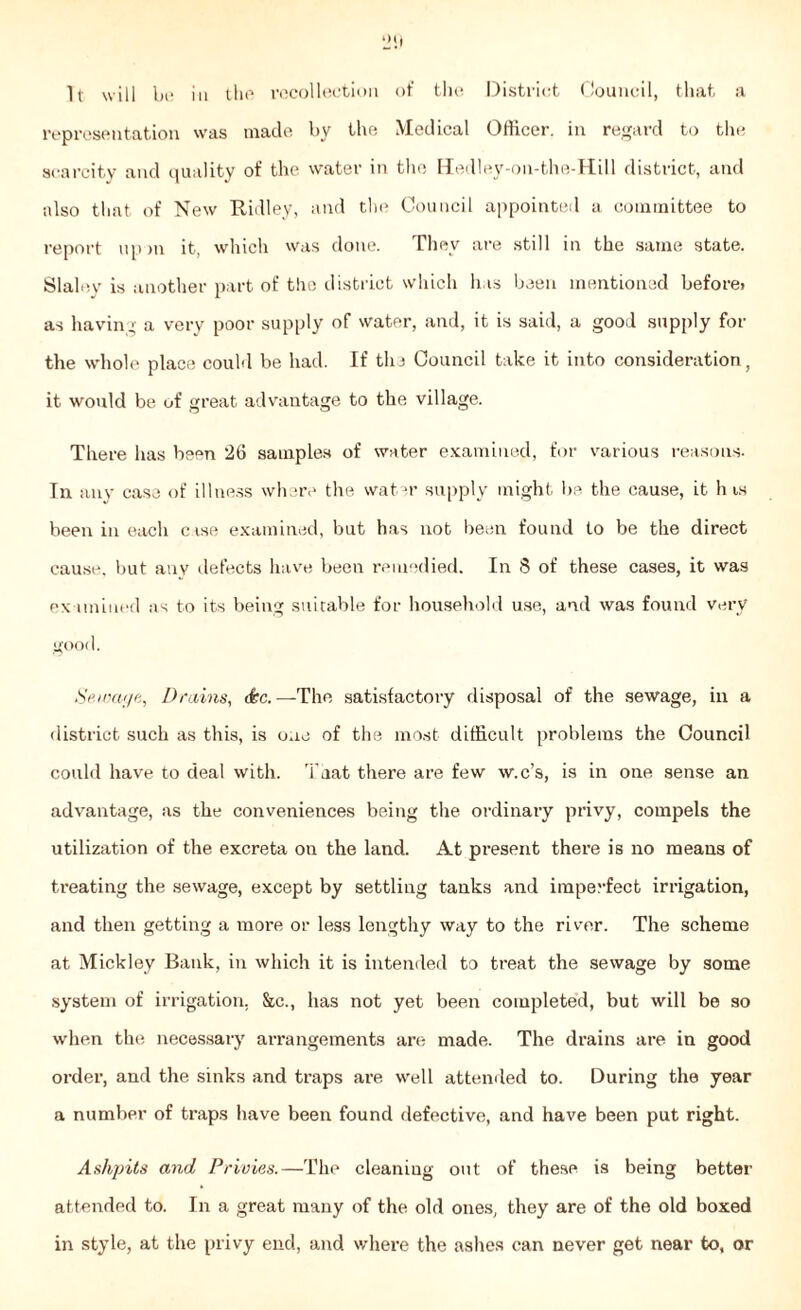 *21) It will be in the recollection of the District Council, that a representation was made by the Medical Officer, in regard to the scarcity and quality of the water in the Hedley-on-the-Hill district, and also that of New Ridley, and the Council appointed a committee to report upm it, which was done. They are still in the same state. Slaley is another part of the district which has been mentioned before» as having a very poor supply of water, and, it is said, a good supply for the whole place could be had. If the Council take it into consideration, it would be of great advantage to the village. There has been 26 samples of water examined, for various reasons. In any case of illness where the water supply might be the cause, it h is been in each case examined, but has not been found to be the direct cause, but any defects have beeu remedied. In 8 of these cases, it was examined as to its being suitable for household use, and was found very good. Sewage, Drains, <&c.—The satisfactory disposal of the sewage, in a district such as this, is one of the most difficult problems the Council could have to deal with. Tdat there are few w.c’s, is in one sense an advantage, as the conveniences being the ordinary privy, compels the utilization of the excreta on the land. At present there is no means of treating the sewage, except by settling tanks and i rape feet irrigation, and then getting a more or less lengthy way to the river. The scheme at Mickley Bank, in which it is intended to treat the sewage by some system of irrigation, &c., has not yet been completed, but will be so when the necessary arrangements are made. The drains are in good order, and the sinks and traps are well attended to. During the year a number of traps have been found defective, and have been put right. Ashpits and Privies.—The cleaning out of these is being better attended to. In a great many of the old ones, they are of the old boxed in style, at the privy end, and where the ashes can never get near to, or