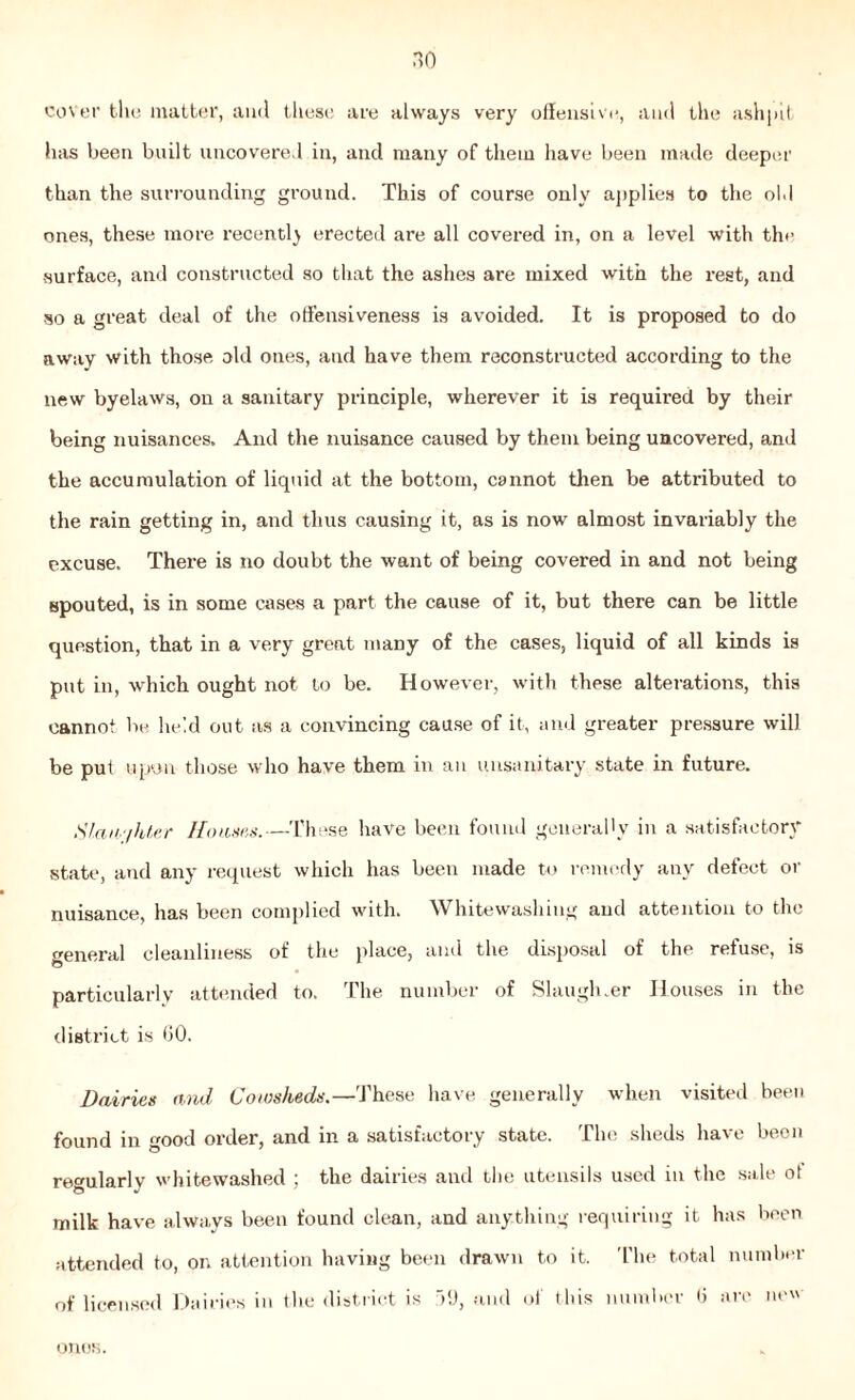 cover the matter, and these are always very offensive, and the ashpit has been built uncovered in, and many of them have been made deeper than the surrounding ground. This of course only applies to the old ones, these more recently erected are all covered in, on a level with the surface, and constructed so that the ashes are mixed with the rest, and so a great deal of the offensiveness is avoided. It is proposed to do away with those old ones, and have them reconstructed according to the new byelaws, on a sanitary principle, wherever it is required by their being nuisances. And the nuisance caused by them being uncovered, and the accumulation of liquid at the bottom, cannot then be attributed to the rain getting in, and thus causing it, as is now almost invariably the excuse. There is no doubt the want of being covered in and not being spouted, is in some cases a part the cause of it, but there can be little question, that in a very great many of the cases, liquid of all kinds is put in, which ought not to be. However, with these alterations, this cannot be held out as a convincing cause of it, and greater pressure will be put upon those who have them in an unsanitary state in future. Slany/hter Haases.—These have been found generally in a satisfactory state, and any request which has been made to remedy any defect or nuisance, has been complied with. Whitewashing and attention to the general cleanliness of the place, and the disposal of the refuse, is particularly attended to. The number of Slaugluer Houses in the district is 60. Dairies and Cowsheds.—'.These have generally when visited been found in good order, and in a satisfactory state. The sheds have been regularly whitewashed ; the dairies and the utensils used in the sale ot milk have always been found clean, and anything requiring it has been attended to, on attention having been drawn to it. The total number of licensed Dairies in the district is 59, and of this number 6 are new ones.