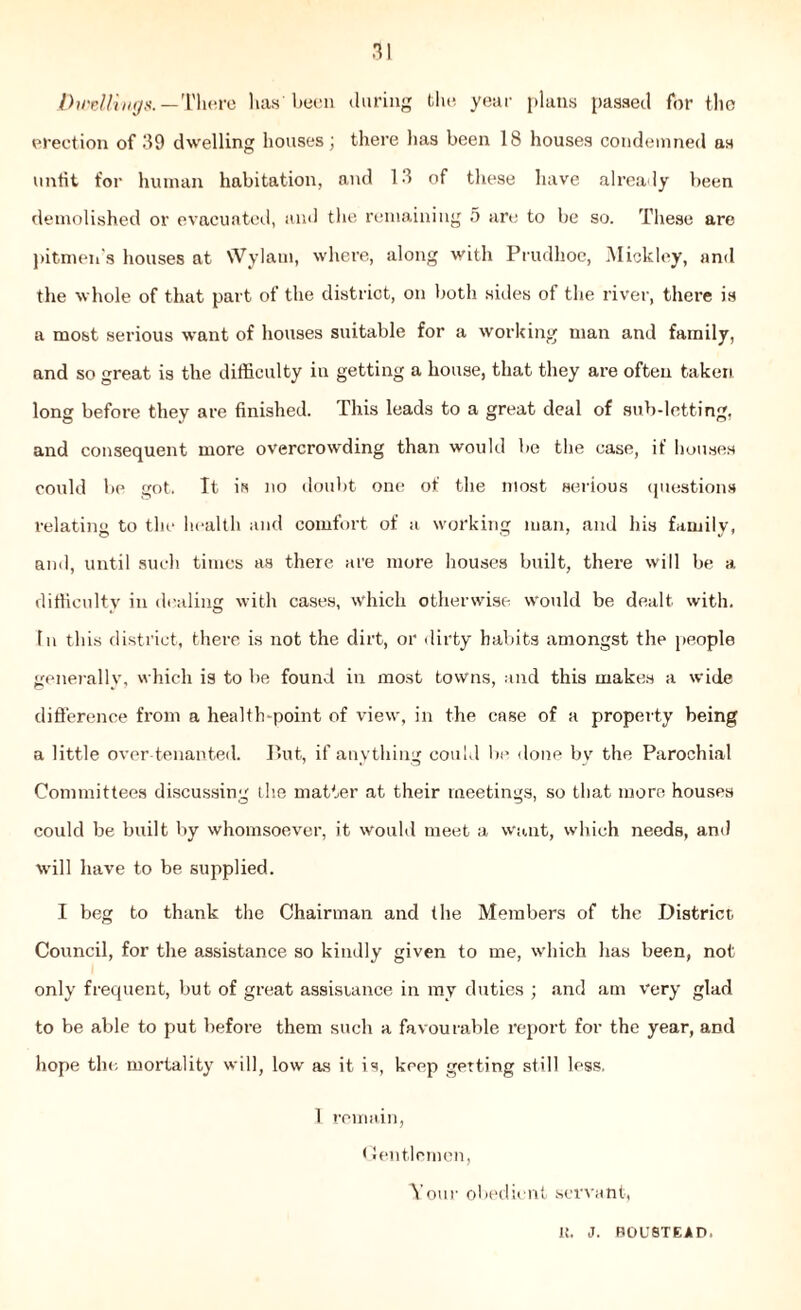 .11 Duellings. —There lias'been during the year plans passed for the erection of 19 dwelling houses; there has been 18 houses condemned as unfit for human habitation, and 13 of these have already been demolished or evacuated, and the remaining 5 are to be so. These are pitmen's houses at Wylaui, where, along with Prudhoc, Mickley, and the whole of that part of the district, on both sides of the river, there is a most serious want of houses suitable for a working man and family, and so great is the difficulty in getting a house, that they are often taken long before they are finished. This leads to a great deal of sub-letting, and consequent more overcrowding than would be the case, if houses could be got. It is no doubt one of the most serious questions relating to the health and comfort of a working man, and his family, and, until such times as there are more houses built, there will be a difficulty in dealing with cases, which otherwise would be dealt with. In this district, there is not the dirt, or dirty habits amongst the people generally, which is to be found in most towns, and this makes a wide difference from a health-point of view, in the case of a property being a little over-tenanted. But, if anything could be done by the Parochial Committees discussing the matter at their meetings, so that more houses could be built by whomsoever, it would meet a want, which needs, and will have to be supplied. I beg to thank the Chairman and the Members of the District Council, for the assistance so kindly given to me, which has been, not only frequent, but of great assistance in ray duties ; and am very glad to be able to put before them such a favourable report for the year, and hope the mortality will, low as it is, keep getting still less. 1 remain, Gentlemen, Your obedient servant, 1!. J. ROUSTEAD.
