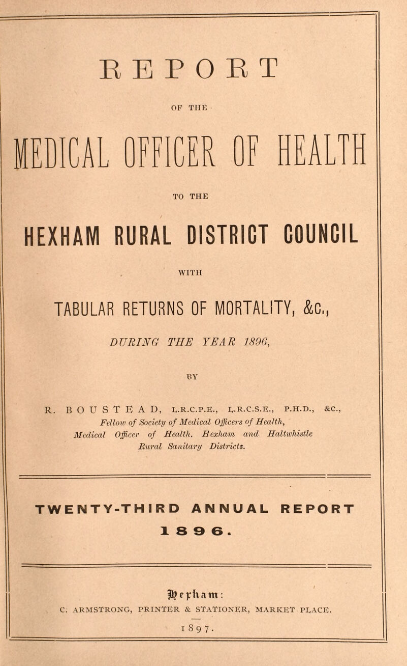 REPORT OF TIIE TO THE HEXHAM RURAL DISTRICT COUNCIL WITH TABULAR RETURNS OF MORTALITY, &C,, DURING TIIE YEAR 1S96, RY R. BOUSTEAD, l.R.c.p.e., e.R.c.S.E., p.h.d., &c., Felloiv of Society of Medical Officers of Health, Medical Officer of Health, Hexham and Haltwhistle Rural Sanitary Districts. TWENTY-THIRD ANNUAL REPORT X 8 9 6 . C. ARMSTRONG, PRINTER & STATIONER, MARKET PEACE. I 89 7-