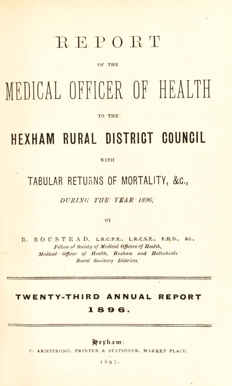 OK THE MEDICAL OFFICER OF HEALTH TO THE HEXHAM RURAL DISTRICT COUNCIL WITH TABULAR RETURNS OF MORTALITY, &C., DU RISC THE YEAR 18(16, IIY R. BOUSTEA D, L.R.C.P.fi,, L.R.C.S,E., P.H.D., &c., Fellow of Society of Medical Officers of Health, Medical Officer of Health, Hexham and HaUwhistle Rural Sanitary Districts. TWENTY-THIRD ANNUAL REPORT 18 9 6. & e v h a m: C, ARMSTRONG. PRINTER & STATIONER, MARKET PEACE. 1897.