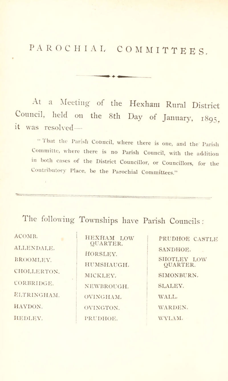 At ti Meeting' of the Hexham Rural District Council, held on the 8th Day of January, 1895. it was resolved—- 1 hat the Parish Council, where there is one, and the Parish Commute, where there is no Parish Council, with the addition in both cases of the District Councillor, or Councillors, for the Contributory Place, be the Parochial Committees.” The following Townships have Parish Councils: ACOMB, APLENDAPE. B ROOM EE V. CIIOEEER TON. HEXHAM POW QUARTER. HORSLEY. HUMSHAUGH, MICKPEY. PRUDHOE CAST PE SANDHOE. SHOTPEY POW QUARTER. SIMONBURN. CORBRIDGE. NEWBROUGH. SPAPEY. Kptrixgham. OVINGHAM. WAPP. HAYDON. OVINGTON. WARDEN. HEDPEV. PRl’DITOE. WYI.AM.