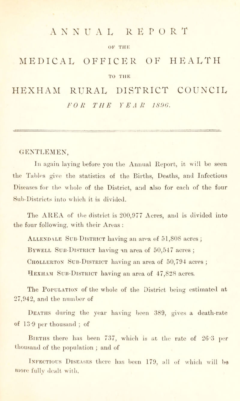 OK THK MEDICAL OFFICER OF HEALTH TO THE HEXHAM RURAL DISTRICT COUNCIL FOR THE YEAR 1896. G ENTLEMEN, In again laying before you the Annual Report, it will be seen the Tables give the statistics of the Births, Deaths, and Infectious Diseases for the whole of the District, and also for each of the four Sub-Districts into which it is divided. The AREA of the district is 200,977 Acres, and is divided into the four following, with their Areas : Allendale Sub District having an area of 51,808 acres ; Bywell Sub-District having an area of 50,547 acres ; Chollerton Sub-District having an area of 50,794 acres ; Hexham Sub-District having an area of 47,828 acres. The Population of the whole of the District being estimated at 27,942, and the number of Deaths during the year having been 389, gives a death-rate of 13-9 per thousand ; of Births there has been 737, which is at the rate of 26'3 per thousand of the population ; and of Infectious Diseases there has been 179, all of which will lie more fully dealt with,