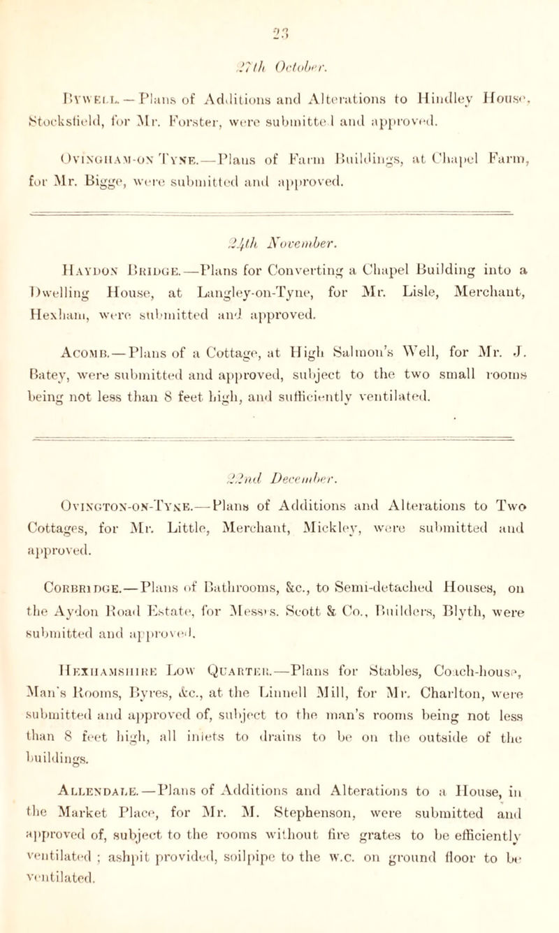 2 27 th October. Byweli,. — Plans of Additions and Alterations to Hindley House, Stocksfield, for Mr. Forster, were submitted and approved. Ov’inoiiam- ox Tyne.—Plans of Farm Buildings, at Chapel Farm, for Mr. Bigge, were submitted and approved. 2Jft.lL November. Haydox Bridge.—Plans for Converting a Chapel Building into a Dwelling House, at Langley-on-Tyne, for Mr. Lisle, Merchant, Hexham, were submitted and approved. Acomb. — Plans of a Cottage, at High Salmon’s Well, for Mr. J. Batey, were submitted and approved, subject to the two small rooms being not less than 8 feet high, and sufficiently ventilated. 22nd December. Ovington-on-Tyne.— Flans of Additions and Alterations to Two Cottages, for Mr. Little, Merchant, Mickley, were submitted and approved. Corbridoe.—Plans of Bathrooms, &c., to Semi-detached Houses, on the Aydon Road Estate, for Messrs. Scott & Co., Builders, Blyth, were submitted and approved. Hexiiamsiiire Low Quarter.—Plans for Stables, Coach-house, Man's Rooms, Byres, &c., at the Linnell Mill, for Mr. Charlton, were submitted and approved of, subject to the man’s rooms being not less than 8 feet high, all inlets to drains to be on the outside of the buildings. Allendale.—Plans of Additions and Alterations to a House, in the Market Place, for Mr. M. Stephenson, were submitted and approved of, subject to the rooms without fire grates to be efficients ventilated ; ashpit provided, soilpipe to the w.c. on ground floor to be ventilated.