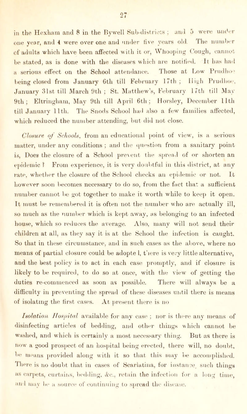 in the Hexham and 8 in the Bywell Sub-districts ; and j were under one year, and 4 were over one and under five years old. The number of adults which have been affected with it or, Whooping Cough, cannot be stated, as is done with the diseases which are notified. It has had a serious effect on the School attendance. Those at Low Prudho1 being closed from January Gth till February 17th ; High Prudlioe, January 31st till March 9th ; St. Matthew’s, February 1 7th till May 9th ; Eltringham, May 9th till April 6th; Horsley, December lltli till January lltli. The Snods School had also a few families affected, which reduced the number attending, but did not close. Closure of Schools, from an educational point of view, is a serious matter, under any conditions ; and the question from a sanitary point is, Does the closure of a School prevent the spread of or shorten an epidemic 1 From experience, it is very doubtful in this district, at any rate, whether the closure of the School checks an epidemic or not. It however soon becomes necessary to do so, from the fact that a sufficient number cannot be got together to make it worth while to keep it open. It must be remembered it is often not the number who are actually ill, so much as the number which is kept away, as belonging to an infected house, which so reduces the average. Also, many will not send their children at all, as they say it is at the School the infection is caught. So that in these circumstance, and in such cases as the above, where no means of partial closure could be adopte l, there is very little alternative, and the best policy is to act in each case promptly, and if closure is likely to be required, to do so at once, with the view of getting the duties re-commenced as soon as possible. There will always be a difficulty in preventing the spread of these diseases until there is means of isolating the first cases. At present there is no Isolation, Hospital available for any case ; nor is there any means of disinfecting articles of bedding, and other things which cannot be washed, and which is certainly a most necessary thing. But as there is now a good prospect of an hospital being erected, there will, no doubt, be means provided along with it so that this may be accomplished. There is no doubt that in cases of Scarlatina, for instance, such things as carpets, curtains, bedding, &c., retain the infection for a long time, and mav be a source of continuing to spread the disease.