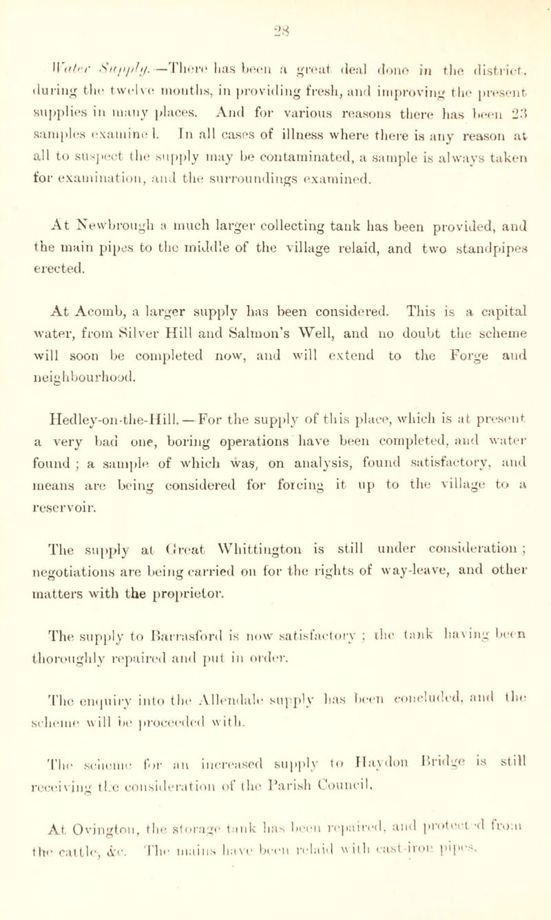 during the twelve months, in providing fresh, and improving the present supplies in many places. And for various reasons there lias been 2d samples examine 1. In all cases of illness where there is any reason at all to suspect the supply may be contaminated, a sample is always taken for examination, and tin; surroundings examined. At Newbrough a much larger collecting tank has been provided, and the main pipes to the middle of the village relaid, and two standpipes erected. At Acomb, a larger supply has been considered. This is a capital water, from Silver Hill and Salmon’s Well, and no doubt the scheme will soon be completed now, and will extend to the Forge and neighbourhood. Hedley-on-the-Hill.—For the supply of this place, which is at present a very bad one, boring operations have been completed, and water found ; a sample of which was, on analysis, found satisfactory, and means are being considered for forcing it up to the village to a reservoir. The supply at Great Whittington is still under consideration; negotiations are being carried on for the rights of way-leave, and other matters with the proprietor. The supply to Barrasford is now satisfactory ; ihc tank having been thoroughly repaired and put in order. The enquiry into the Allendale supply has been concluded, and the scheme will he proceeded with. The scheme for an increased supply to flay don Bridge is still receiving the consideration of the Parish Council, At Ovjngtou, tlie storage tank lias been repaired, and piotei t 'd tio.n the cattle-, Are. The mains have been relaid with cast iron pipes.