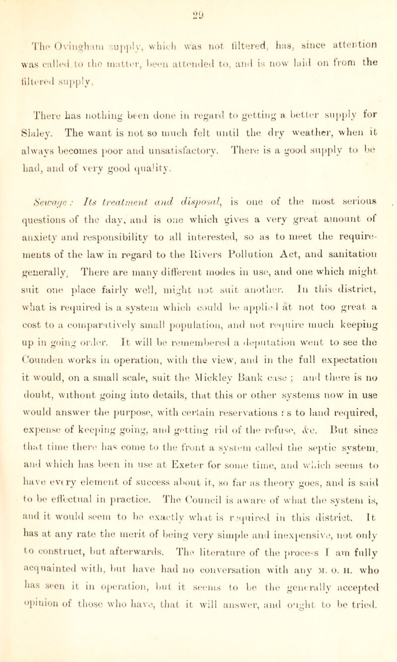 The Ovinghum supplv, which was not tiltered, inis, since attention was called to the matter, been attended to, and is now laid on from the filtered supply, There has nothing been done in regard to getting a better supply for Slaley. The want is not so much felt until the dry weather, when it always becomes poor and unsatisfactory. There is a good supply to be bad, and of very good quality. Sewciyc: Its treatment and disposal, is one of the most serious questions of the day, and is one which gives a very great amount of anxiety and responsibility to all interested, so as to meet the require- ments of the law in regard to the Rivers Pollution Act, and sanitation generally. There are many different modes in use, and one which might suit one place fairly well, might not suit another. In this district, what is required is a system which could be applied at not too great a cost to a comparatively small population, and not require much keeping up in going order. It will be remembered a deputation went to see the Counden works in operation, with the view, and in the full expectation it would, on a small scale, suit the Mickley Bank case ; and there is no doubt, without going into details, that this or other systems now in use would answer the purpose, with certain reservations f s to land required, expense of keeping going, and getting rid of the refuse, Arc. But since that time there has come to the front a system called the septic system, and which has been in use at Exeter for some time, and which seems to have every element of success about it, so far as theory goes, and is said to be effectual in practice. The Council is aware of what the system is, and it would seem to be exactly what is required in this district. It has at any rate the merit of being very simple and inexpensive, not only to construct, but afterwards. The literature of the process T am fully acquainted with, but have had no conversation with any m. o. a. who has seen it in operation, lmt it seems fo be the generally accepted opinion of those who have, that it will answer, and ought to be tried.