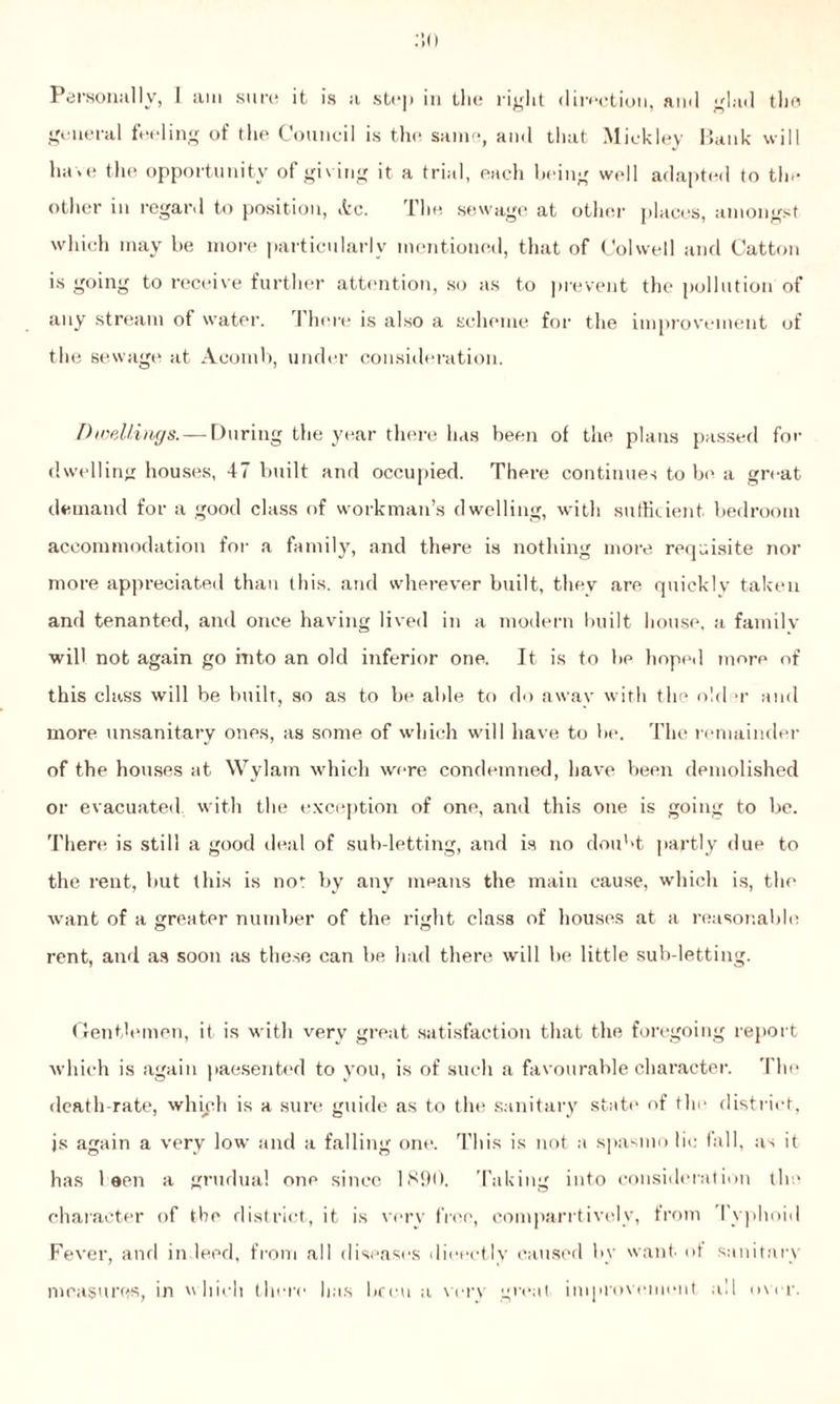 Personally, I am sure it is a stt*]> in the right direction, ami glad the general feeling of the Council is the same, and that Mickley Bank will ha* e the opportunity of giving it a trial, each being well adapted to the other m regard to position, itc. Ihe sewage at other places, amongst which may be more particularly mentioned, that of Colwell and Catton is going to receive further attention, so as to prevent the pollution of any stream of water. There is also a scheme for the improvement of the sewage at Aeomb, under consideration. Dwellings. — During the year there has been of the plans passed for dwelling houses, 47 built and occupied. There continues to be a great demand for a good class of workman’s dwelling, with sufficient bedroom accommodation for a family, and there is nothing more requisite nor more appreciated than this, and wherever built, they are quickly taken and tenanted, and once having lived in a modern built house, a family will not again go into an old inferior one. It is to be hoped more of this class will be built, so as to be able to do away with the old >r and more unsanitary ones, as some of which will have to be. The remainder of the houses at Wylam which were condemned, have been demolished or evacuated with the exception of one, and this one is going to be. There is still a good deal of sub-letting, and is no doubt partly due to the rent, but this is no' by any means the main cause, which is, the want of a greater number of the right class of houses at a reasonable rent, and as soon as these can be had there will be little sub-letting. Gentlemen, it is with very great satisfaction that the foregoing report which is again paesented to you, is of such a favourable character. The death-rate, which is a sure guide as to the sanitary state of the district, js again a very low and a falling one. This is not a spasmo lie fall, as it has 1 een a grudual one since 1890. Taking into consideration the character of the district, it is very free, comparrtively, from Typhoid Fever, and indeed, from all diseases dieectly caused by want of sanitary measures, in which there has been a very great improvement all over.