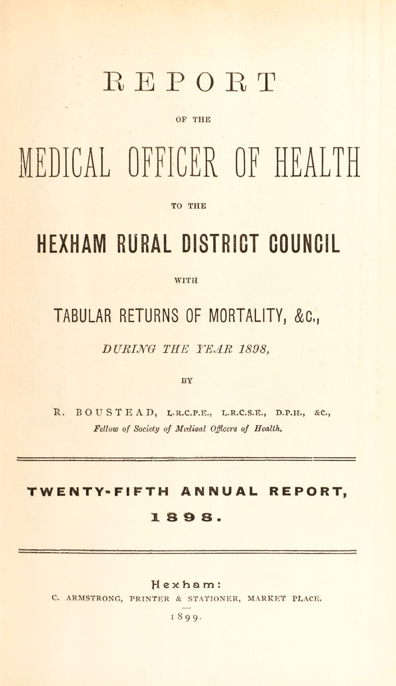 REPORT OF TIIE F HEALTH TO TIIE HEXHAM RURAL DISTRICT COUNCIL WITH TABULAR RETURNS OF MORTALITY, &c„ DURING THE TEAR. 1898, R. BOUSTEAD, E.R.C.P.E., E.R.C.S.E., D.P.H., &C., Fellow of Society of Medical Officers of Health. TWENTY-FIFTH ANNUAL REPORT, & 3 9 3 . Hexham: C. ARMSTRONG, PRINTER & STATIONER, MARKET PEACE.