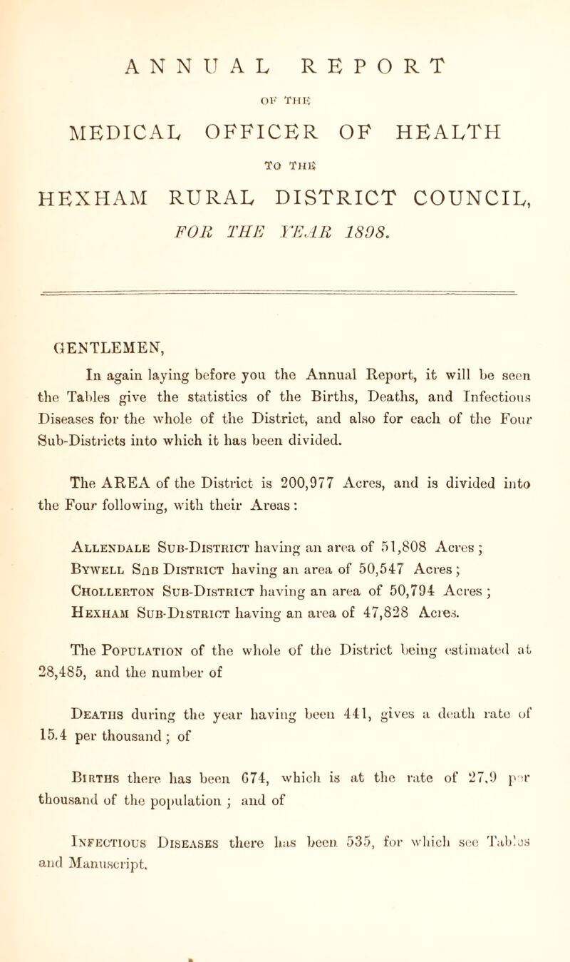 ANNUAL REPORT OK THE MEDICAL OFFICER OF HEALTH TO THE HEXHAM RURAL DISTRICT COUNCIL, FOR THE YEAR 1808. GENTLEMEN, In again laying before you the Annual Report, it will be seen the Tables give the statistics of the Births, Deaths, and Infectious Diseases for the whole of the District, and also for each of the Four Sub-Districts into which it has been divided. The AREA of the District is 200,977 Acres, and is divided into the Four following, with their Areas: Allendale Sub-District having an area of 51,808 Acres ; Bywell Sab District having an area of 50,547 Acres ; Chollerton Sub-District having an area of 50,794 Acres ; Hexham Sub-District having an area of 47,828 Acres. The Population of the whole of the District being estimated at 28,485, and the number of Deaths during the year having been 441, gives a death rate of 15.4 per thousand ; of Births there lias been G74, which is at the rate of 27.9 p r thousand of the population ; and of Infectious Diseases there has been 535, for which see Tables and Manuscript.