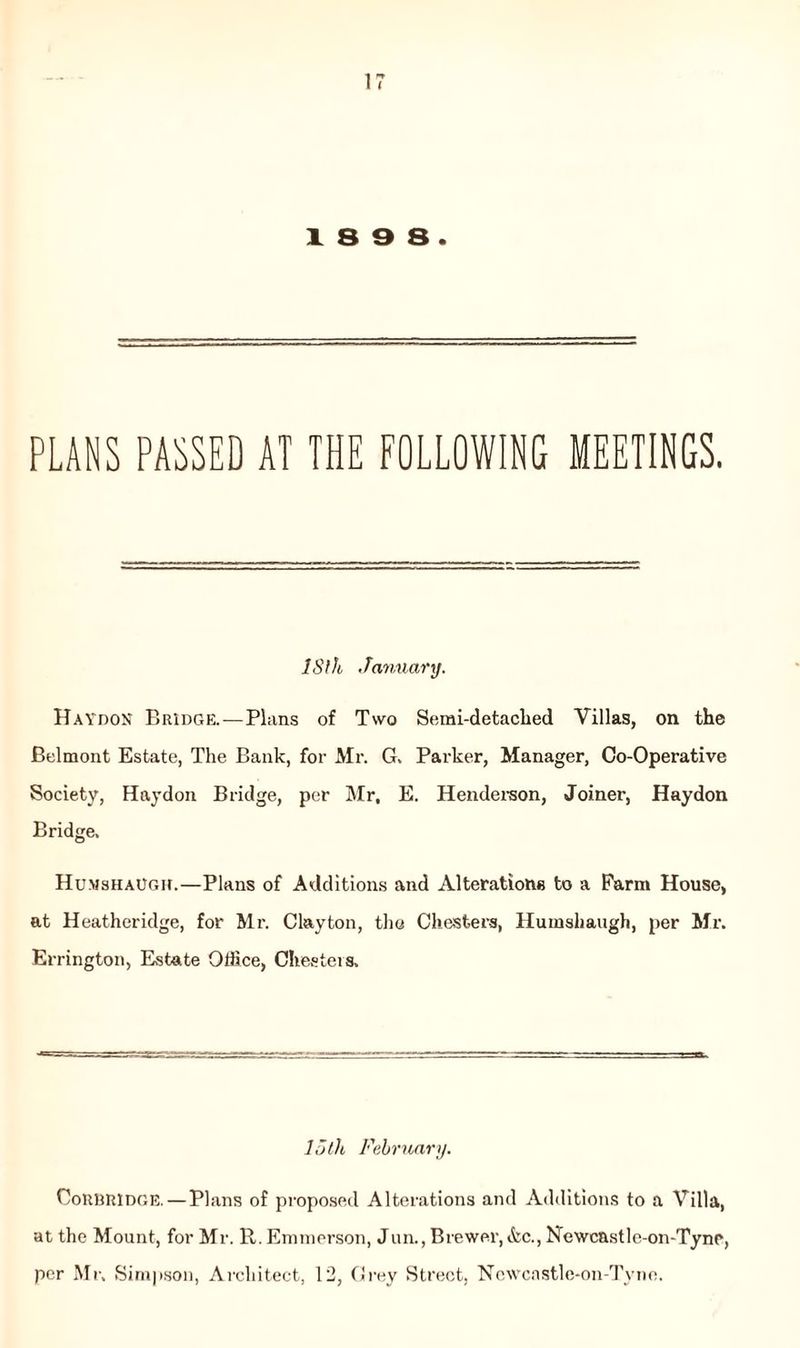 18 9 8. PLANS PASSED AT THE FOLLOWING MEETINGS. IS!h. January. HaydoN Bridge. — Plans of Two Semi-detached Villas, on the Belmont Estate, The Bank, for Mr. G. Parker, Manager, Co-Operative Society, Haydon Bridge, per Mr, E. Henderson, Joiner, Haydon Bridge. Humshaugh.—Plans of Additions and Alterations to a Farm House, at Heatheridge, for Mr. Clayton, the Chesters, Humshaugh, per Mr. Errington, Estate Office, Chesters. 15th February. Coubridge.—Plans of proposed Alterations and Additions to a Villa, at the Mount, for Mr. R. Emmerson, Jun., Brewer, &c., Newcastle-on-Tync, per Mr. Simpson, Architect, 12, Grey Street, Ncwcastle-on-Tyne.