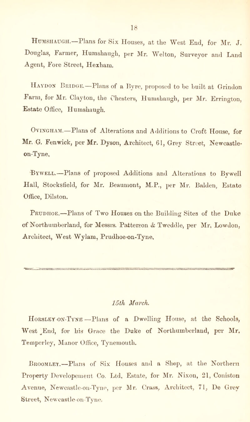 Humsiiaugh.—Plans for Six Houses, at the West End, for Mr. J. Douglas, Farmer, Hurashaugh, per Mr. Welton, Surveyor and Land Agent, Fore Street, Hexham. Haydon Bridge.—Plans of a Byre, proposed to be built at Grindon Farm, for Mr. Clayton, the Chesters, Humshaugh, per Mr. Errington, Estate Office, Humshaugh. Ovingham.—Plans of Alterations and Additions to Croft House, for Mr, G. Fenwick, per Mr. Dyson, Architect, 61, Grey Street, Newcastle- on-Tyne, Bywell.—Plans of proposed Additions and Alterations to Bywell Hall, Stocksfield, for Mr. Beaumont, M.P., per Mr. Balden, Estate Office, Dilston. Prudiioe.—Plans of Two Houses on the Building Sites of the Duke of Northumberland, for Messrs. Patterson & Twcddle, per Mr, Lowdon, Architect, West Wylam, Prudhoe-on-Tyne, 15 th March. Horsley on-Tyne—Plans of a Dwelling House, at the Schools, West ^End, for his Grace the Duke of Northumberland, per Mr. Temperley, Manor Office, Tynemouth. Bkoomley.—Plans of Six Houses and a Shop, at the Northern Property Developement Co. Ltd, Estate, for Mr. Nixon, 21, Coniston Avenue, Newcastle-on-Tyne, per Mr, Crass, Architect, 71, De Grey Street, Newcastle-on Tyne.