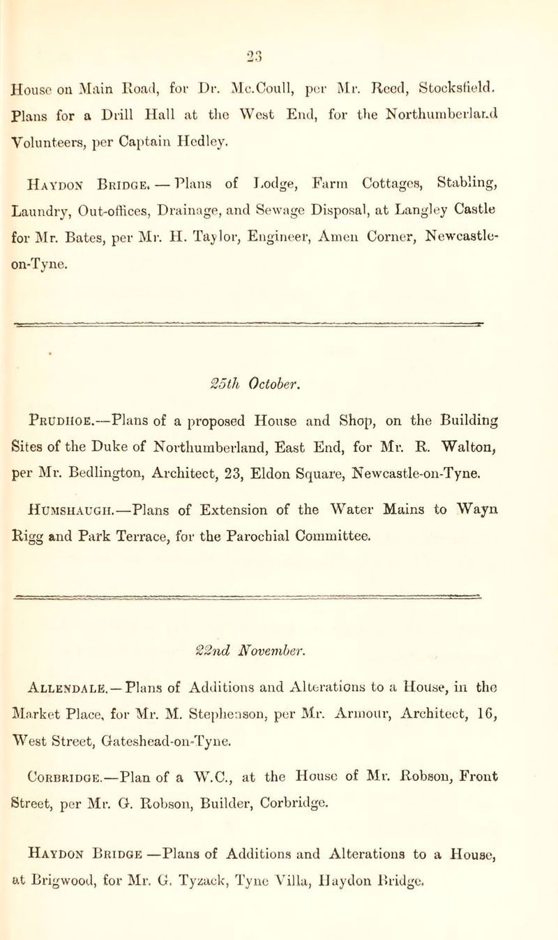 House on Main Road, foe Dr. Mc.Coull, per Mr. Reed, Stocksfield. Plans for a Drill Hall at the West End, for the Northumberland Volunteers, per Captain Hcdley. Haydon Bridge, — Plans of Lodge, Farm Cottages, Stabling, Laundry, Out-offices, Drainage, and Sewage Disposal, at Langley Castle for Mr. Bates, per Mr. H. Taylor, Engineer, Amen Corner, Newcastle- on-Tyne. 25tli October. Prudiioe.—Plans of a proposed House and Shop, on the Building Sites of the Duke of Northumberland, East End, for Mr. R. Walton, per Mr. Bedlington, Architect, 23, Eldon Square, Newcastle-on-Tyne. Humshaugii.—Plans of Extension of the Water Mains to Wayn Rigg and Park Terrace, for the Parochial Committee. 22nd November. Allendale. —Plans of Additions and Alterations to a House, in the Market Place, for Mr. M. Stephenson, per Mr. Armour, Architect, 1G, West Street, Gateshead-on-Tyne. Corbridge.—Plan of a W.C., at the House of Mr. Robson, Front Street, per Mr. G. Robson, Builder, Corbridge. Haydon Bridge —Plans of Additions and Alterations to a House, at Brigwood, for Mr. G. Tyzack, Tyne Villa, Haydon Bridge.