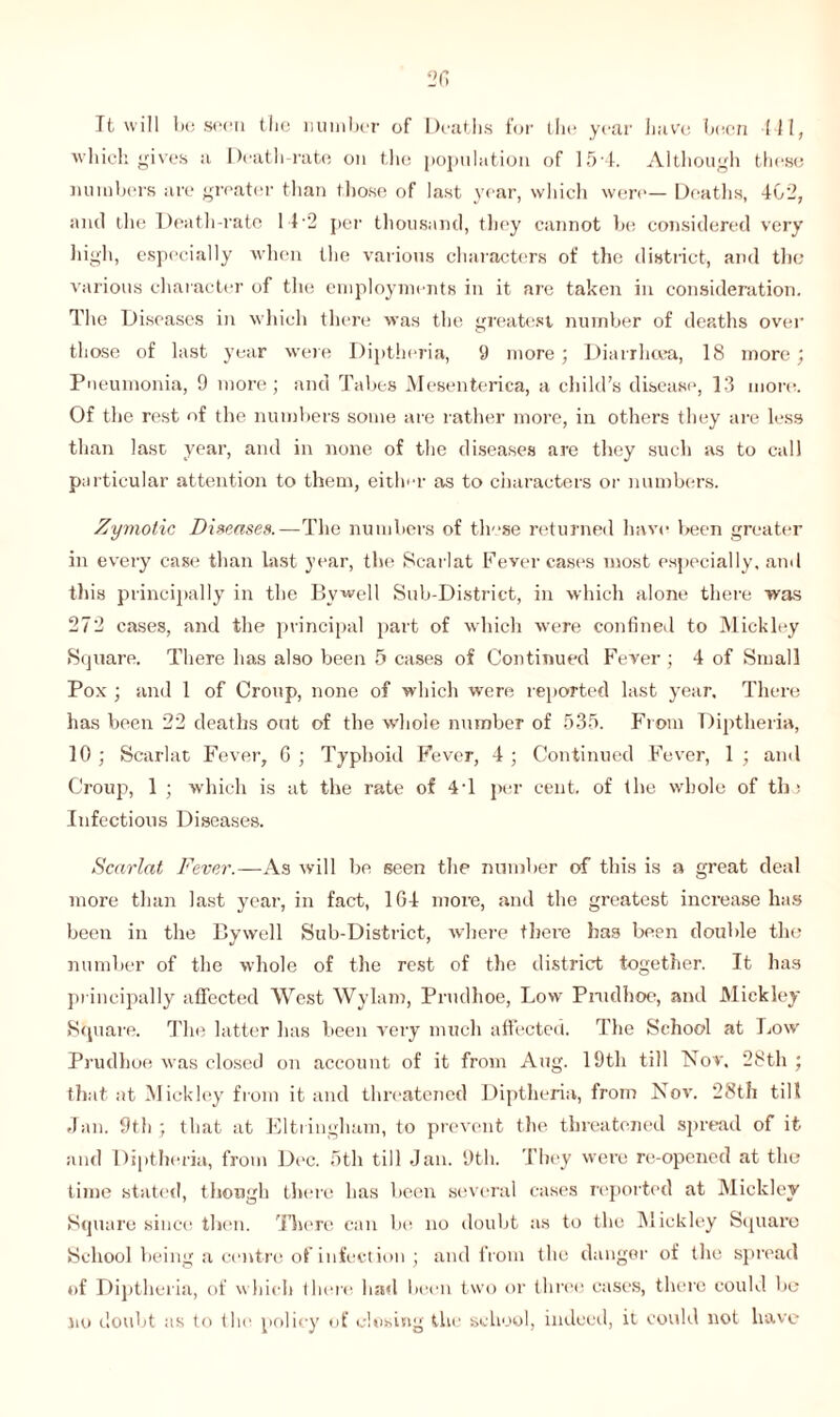 It will be soon the number of Deaths for the year have been III, which gives a Death-rate on the population of 15-4. Although these numbers are greater than those of last year, which were— Deaths, 402, and the Death-rate 14 '2 per thousand, they cannot be considered very high, especially when the various characters of the district, and the various character of the employments in it are taken in consideration. The Diseases in which there was the greatest number of deaths over those of last year were Diptheria, 9 more ; Diarrhoea, 18 more; Pneumonia, 9 more; and Tabes Mesenterica, a child’s disease, 13 more. Of the rest of the numbers some are rather more, in others they are less than last year, and in none of the diseases are they such as to call particular attention to them, either as to characters or numbers. Zymotic Diseases.—The numbers of these returned have been greater in every case than last year, the Scarlat Fever cases most especially, and this principally in the Bywell Sub-District, in which alone there was 272 cases, and the principal part of which were confined to Mickley Square. There has also been 5 cases of Continued Fever ; 4 of Small Pox ; and 1 of Croup, none of which were reported last year. There has been 22 deaths out of the whole number of 535. From Diptheria, 10 ; Scarlat Fever, G ; Typhoid Fever, 4 ; Continued Fever, 1 ; and Croup, 1 ; which is at the rate of 4T per cent, of the whole of th; Infectious Diseases. Scarlat Fever.—As will be seen the number of this is a great deal more than last year, in fact, 1G4 more, and the greatest inci’ease has been in the Bywell Sub-District, where there has been double the number of the whole of the rest of the district together. It has principally affected West Wylam, Prudhoe, Low Prudhoe, and Mickley Square. The latter has been very much affected. The School at Low Prudhoe was closed on account of it from Aug. 19th till Nov. 28th ; that at Mickley from it ancl threatened Diptheria, from Nov. 28th till Jan. 9th ; that at Eltringham, to prevent the threatened spread of it and Diptheria, from Dec. 5th till Jan. 9th. They were re-opened at the* time stated, though there has been several cases reported at Mickley Square since then. There can be no doubt as to the Mickley Square School being a centre of infection ; and from the danger of the spread of Diptheria, of which there had been two or three cases, there could be no doubt as to the policy of closing the school, indeed, it could not have