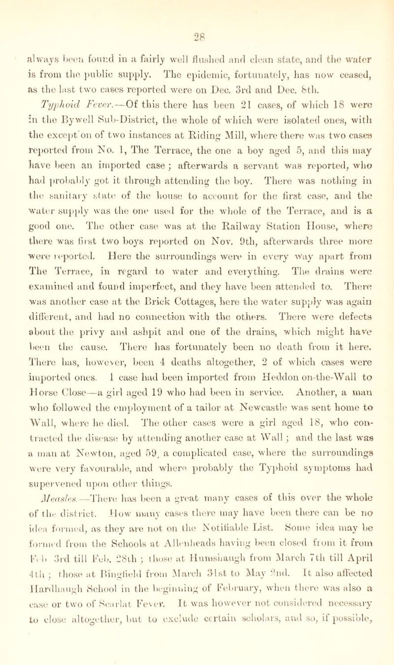 always been found in a fairly well flushed and clean state, and the* water is from the public supply. The epidemic, fortunately, has now ceased, as the last two cases reported were on Dec. 3rd and Dec. feth. Typhoid Fever.—Of this there has been 21 cases, of which 18 were in the Bywell Sub-District, the whole of which were isolated ones, with the except on of two instances at Riding Mill, where there was two cases reported from No. 1, The Terrace, the one a boy aged 5, and this may have been an imported case ; afterwards a servant was reported, who had probably got it through attending the boy. There was nothing in the sanitary state of the house to account for the first case, and the water supply was the one used for the whole of the Terrace, and is a good one. The other case was at the Railway Station House, where there was first two boys reported on Nov. 9th, afterwards three more were reported. Here the surroundings were in every way apart from The Terrace, in regard to water and everything. The drains were examined and found imperfect, and they have been attended to. There was another case at the Brick Cottages, here the water supply was again different, and had no connection with the others. There were defects about the privy and ashpit and one of the drains, which might have been the cause. There has fortunately been no death from it here. There has, however, been 4 deaths altogether, 2 of which cases were imported ones. 1 case had been imported from Heddon on-the-Wall to Horse Close—a girl aged 19 who had been in service. Another, a man who followed the employment of a tailor at Newcastle was sent home to Wall, where he died. The other cases were a girl aged 18, who con- tracted the disease by attending another case at Wall; and the last was a man at Newton, aged 59, a complicated case, where the surroundings were very favourable, and where probably the Typhoid symptoms had supervened upon other tilings. Measles.—There has been a great many cases of this over the whole of the district. How many cases there may have been there can be no idea formed, as they are not on the Notifiable List. Some idea may ho formed from the Schools at Allenlieads having been closed from it from 1A 1) 3rd till Feb. 28th ; those at llumsiiaugh from March 7th till April 4th those at Bingfield from .March 31st to May 'hid. It also affected Hardhnugh School in the beginning of February, when there was also a case or two of Sea rial Fever. It was however not considered necessary to close altogether, hut to exclude certain scholars, and so, if possible,