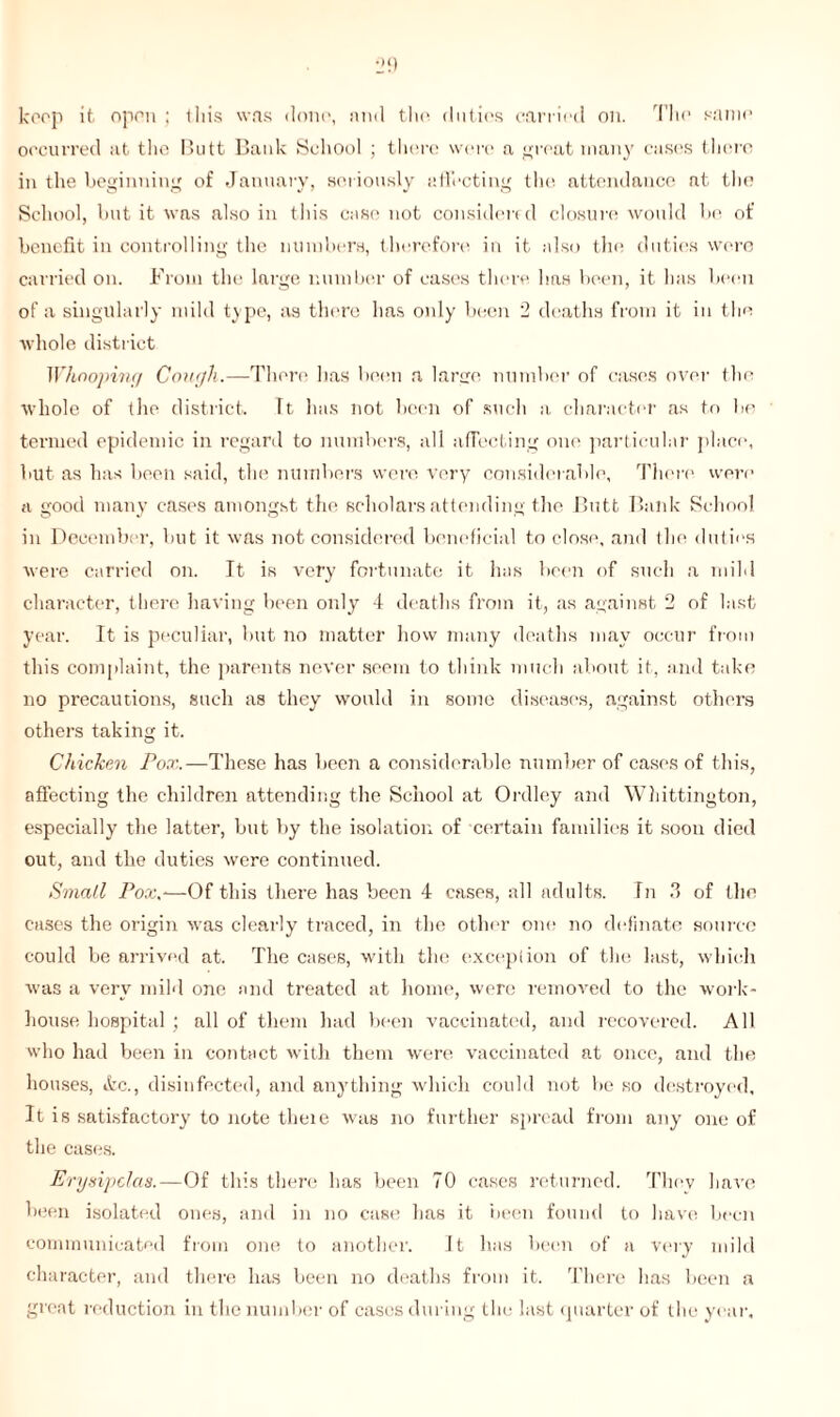keep it open ; this was doin', and the duties carried on. The same occurred at the Butt Bank School ; there were a great many cases there in the beginning of January, seriously affecting the attendance at the School, but it was also in this case not considered closure would be of benefit in controlling the numbers, therefore in it also the duties were carried on. From the large number of cases there has been, it has been of a singularly mild type, as there has only been 2 deaths from it in the whole district Whooping Cough.—There has been a lame number of cases over the whole of the district. ft has not been of such a character as to be termed epidemic in regard to numbers, all affecting one particular place, but as has been said, the numbers were very considerable, There were a good many cases amongst the scholars attending the Butt Bank School in December, but it was not considered beneficial to close, and the duties were carried on. It is very fortunate it has been of such a mild character, there having been only 4 deaths from it, as against 2 of last year. It is peculiar, but no matter how many deaths may occur from this complaint, the parents never seem to think much about it, and take no precautions, such as they would in some diseases, against others others taking it. Chicken Pox.—These has been a considerable number of cases of this, affecting the children attending the School at Ordley and Whittington, especially the latter, but by the isolation of certain families it soon died out, and the duties were continued. Small Pox.-—Of this there has been 4 cases, all adults. In 3 of the cases the origin was clearly traced, in the other one no do fin ate source could be arrived at. The cases, with the exception of the last, which was a very mild one and treated at home, were removed to the work- house hospital ; all of them had been vaccinated, and recovered. All who had been in contact with them were vaccinated at once, and the houses, itc., disinfected, and anything which could not be so destroyed. It is satisfactory to note theie was no further spread from any one of the cases. Erysipelas.—Of this there has been 70 cases returned. They have been isolated ones, and in no case has it been found to have been communicated from one to another. It has been of a very mild character, and there has been no deaths from it. There has been a great reduction in the number of cases during the last quarter of the year.