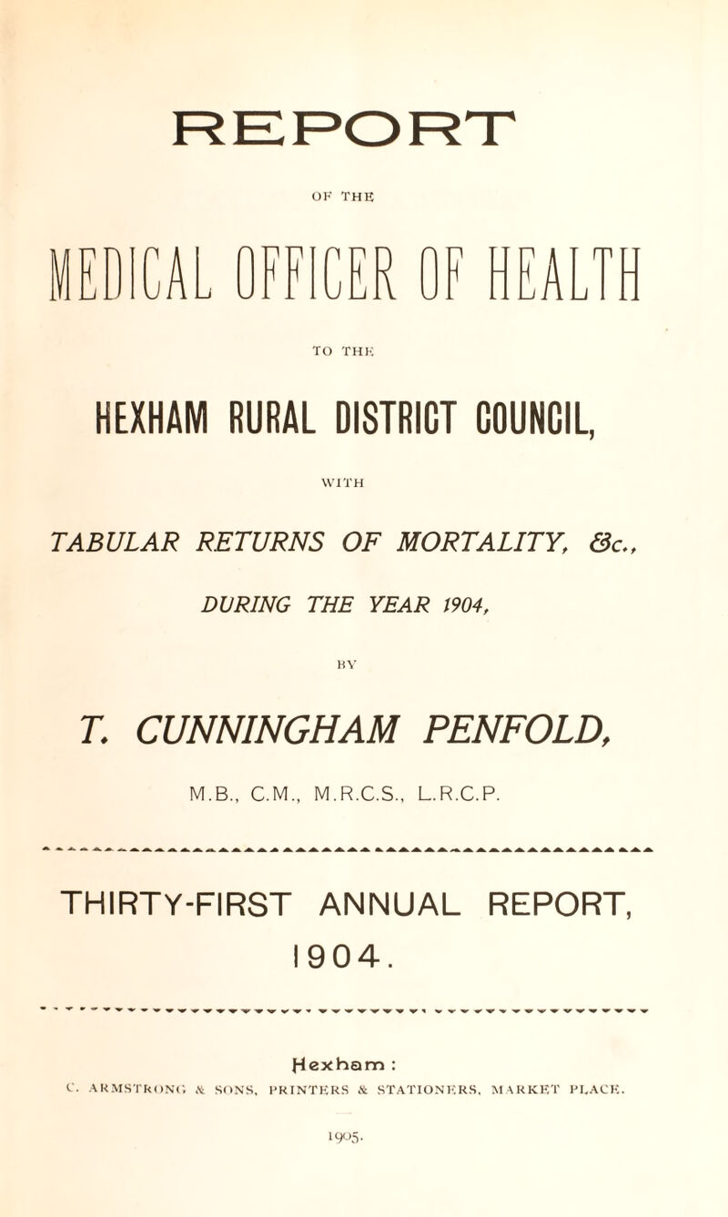 OF THE TO THE HEXHAM RURAL DISTRICT COUNCIL, WITH TABULAR RETURNS OF MORTALITY, &c„ DURING THE YEAR 1904, T. CUNNINGHAM PENFOLD, M.B., C.M., M.R.C.S., L.R.C.P. THIRTY-FIRST ANNUAL REPORT, 1904. Hexham : C. ARMSTRONG & SONS, PRINTERS & STATIONERS, MARKET PEACE. 19°5-