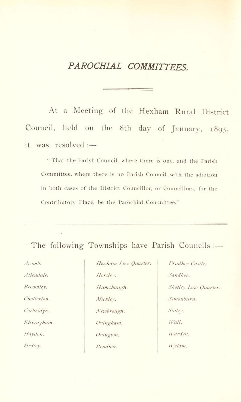 PAROCHIAL COMMITTEES. At a Meeting of the Hexham Rural District Council, held on the 8th day of January, 1895, it was resolved : — “ That the Parish Council, where there is one, and the Parish Committee, where there is no Parish Council, with the addition in both cases of the District Councillor, or Councillors, for the Contributory Place, be the Parochial Committee.” The following Townships have Parish Councils : — A comb. Hexham Law Quarter. Prudhoe t as tie. Allendale. Horsley. Sand hoe. Hroomley. Humshaugh. Shot ley Loir Quarter ('hollerton. Mickley. Simonburtt. ( 'orbridge. Neivbroiigh, S/alev. Lit ring ham. Or Ingham. Wall. Havdon. < h’ingtim. Warden.