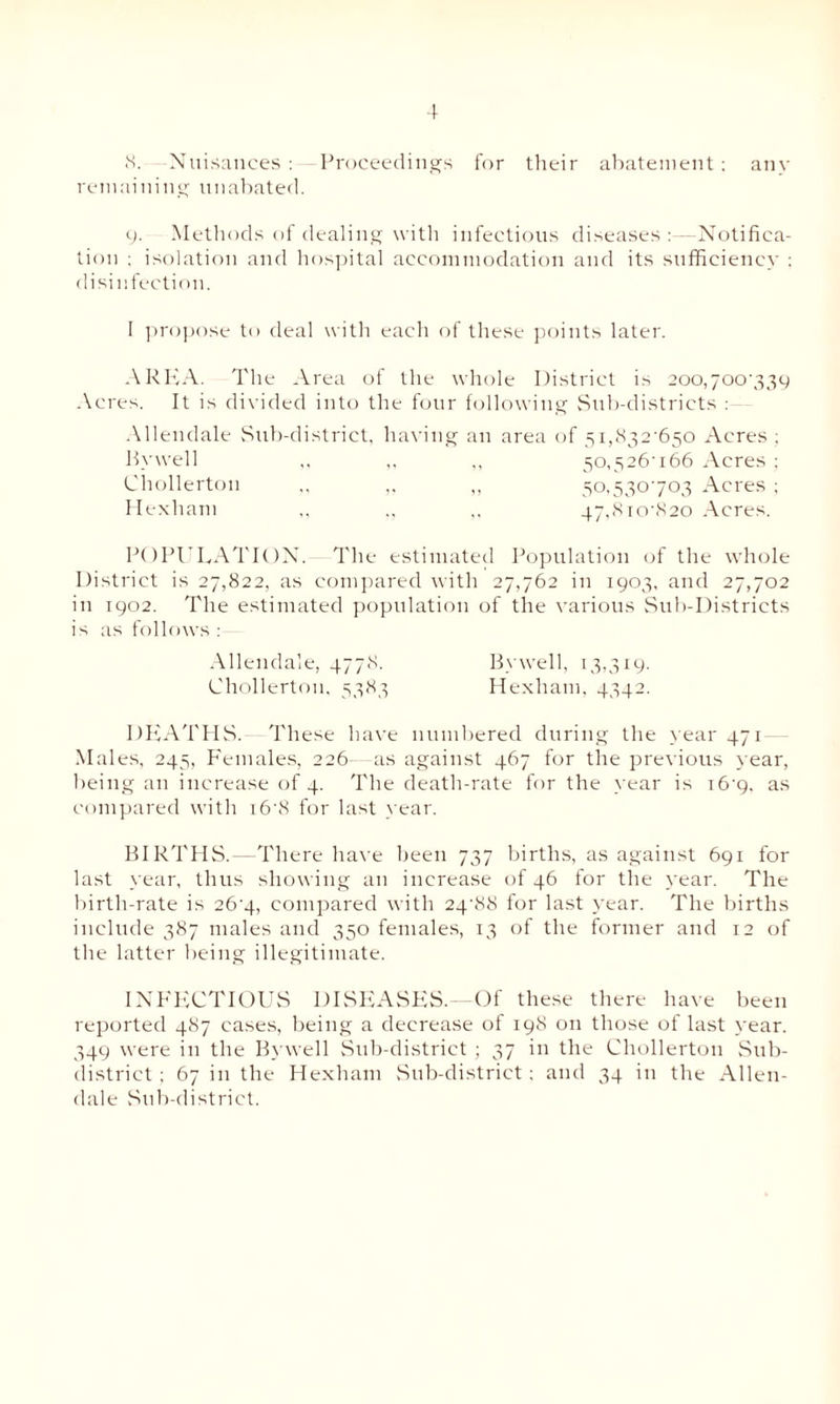 8. Nuisances: Proceedings for their abatement: any remaining unabated. 9. Methods of dealing with infectious diseases :—Notifica¬ tion : isolation and hospital accommodation and its sufficiency ; disinfection. I propose to deal with each of these points later. AREA. The Area of the whole District is 200,700739 Acres. It is divided into the four following Sub-districts : Allendale Sub-district, having an area of 5i,832'650 Acres ; Bywell ,, ,, „ 50,S26-i66 Acres ; Chollertou ,, ,, 50,530703 Acres ; Hexham ,, ,, ,, 47,8i0'820 Acres. POPULATION. The estimated Population of the whole District is 27,822, as compared with 27,762 in 1903, and 27,702 in 1902. The estimated population of the various Sub-Districts is as follows : - Allendale, 4778. Chollertou, 5383 By well, 13,319. Hexham, 4542. DEATHS.-— These have numbered during the year 471 Males, 245, Females, 226- as against 467 for the previous year, being an increase of 4. The death-rate for the year is i6'9. as compared with r6'8 for last year. BIRTHS.—There have been 737 births, as against 691 for last year, thus showing an increase of 46 for the year. The birth-rate is 26’4, compared with 24 88 for last year. The births include 387 males and 350 females, 13 of the former and 12 of the latter being illegitimate. INFECTIOUS DISEASES. Of these there have been reported 487 cases, being a decrease of 198 on those of last year. 349 were in the Bywell Sub-district ; 37 in the Chollertou Sub¬ district ; 67 in the Hexham Sub-district: and 34 in the Allen¬ dale Sub-district.