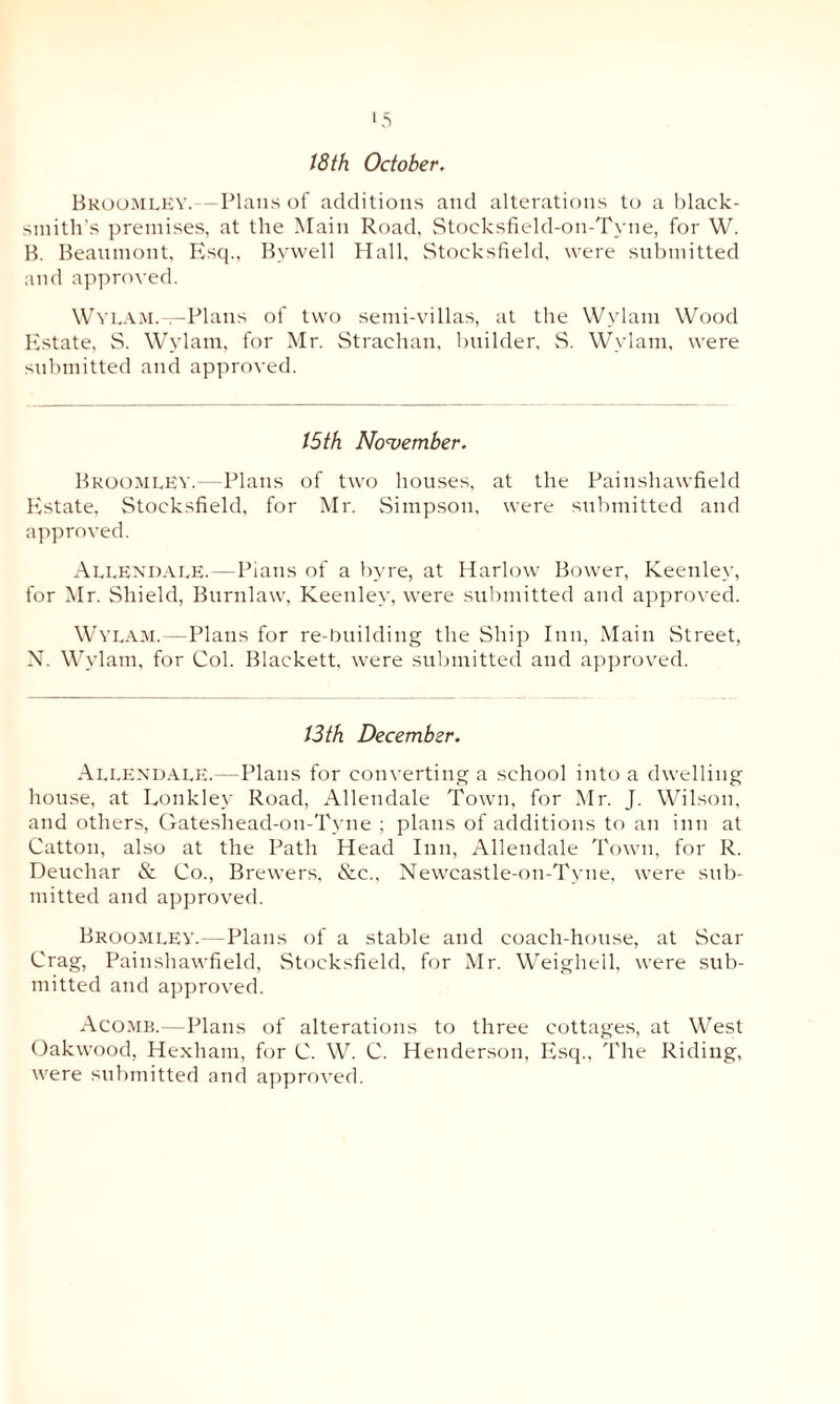 18 th October. Broomley. — Plans of additions and alterations to a black¬ smith's premises, at the Main Road, Stocksfield-on-Tyne, for W. B. Beaumont, Esq., Bywell Hall, Stocksfield, were submitted and approved. Wylam.—Plans of two semi-villas, at the Wylam Wood Estate, S. Wylam, for Mr. Strachan, builder, S. Wylam, were submitted and approved. 15th November. Bkoomley.—Plans of two houses, at the Painshawfield Eistate, Stocksfield, for Mr. Simpson, were submitted and approved. Allendale.—Pians of a bvre, at Harlow Bower, Keenley, for Mr. Shield, Burnlaw, Keenley, were submitted and approved. Wylam.—Plans for re-building the Ship Inn, Main Street, N. Wylam, for Col. Blackett, were submitted and approved. 13th December. Allendale.—Plans for converting a school into a dwelling house, at Lonkley Road, Allendale Town, for Mr. J. Wilson, and others, Gateshead-on-Tyne ; plans of additions to an inn at Catton, also at the Path Head Inn, Allendale Town, for R. Deuchar & Co., Brewers. &c., Newcastle-on-Tyne, were sub¬ mitted and approved. Broomley.—Plans of a stable and coach-house, at Scar Crag, Painshawfield, Stocksfield, for Mr. Weighed, were sub¬ mitted and approved. Acomb.—Plans of alterations to three cottages, at West Oakwood, Hexham, for C. W. C. Henderson, Esq., The Riding,