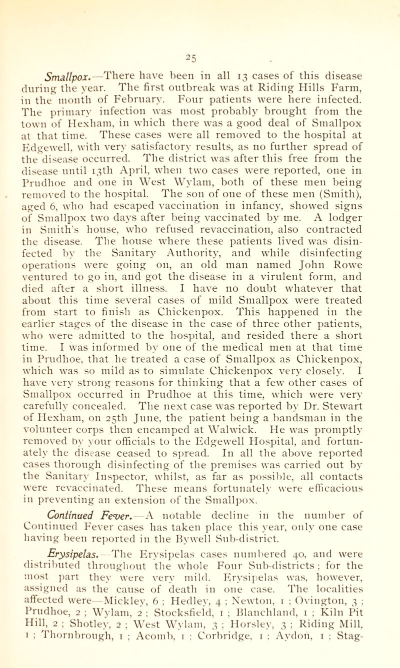 Smallpox.—There have been in all 13 cases of this disease during the year. The first outbreak was at Riding Hills Farm, in the month of February. Four patients were here infected. The primary infection was most probably brought from the town of Hexham, in which there was a good deal of Smallpox at that time. These cases were all removed to the hospital at Edgewell, with very satisfactory results, as no further spread of the disease occurred. The district was after this free from the disease until 13th April, when two cases were reported, one in Prudhoe and one in West Wylam, both of these men being removed to the hospital. The son of one of these men (Smith), aged 6, who had escaped vaccination in infancy, showed signs of Smallpox two days after being vaccinated by me. A lodger in Smith’s house, who refused revaccination, also contracted the disease. The house where these patients lived was disin¬ fected by the Sanitary Authority, and while disinfecting operations were going on, an old man named John Rowe ventured to go in, and got the disease in a virulent form, and died after a short illness. I have no doubt whatever that about this time several cases of mild Smallpox were treated from start to finish as Chickenpox. This happened in the earlier stages of the disease in the case of three other patients, who were admitted to the hospital, and resided there a short time. I was informed by one of the medical men at that time in Prudhoe, that he treated a case of Smallpox as Chickenpox, which was so mild as to simulate Chickenpox very closely. I have very strong reasons for thinking that a few other cases of Smallpox occurred in Prudhoe at this time, which were very carefully concealed. The next case was reported by Dr. Stewart of Hexham, on 25th June, the patient being a bandsman in the volunteer corps then encamped at Walwick. He was promptly removed by your officials to the Edgewell Hospital, and fortun¬ ately the disease ceased to spread. In all the above reported cases thorough disinfecting of the premises was carried out by the Sanitary Inspector, whilst, as far as possible, all contacts were revaccinated. These means fortunately were efficacious in preventing an extension of the Smallpox. Continued Fever♦—A notable decline in the number of Continued Fever cases has taken place this year, only one case having been reported in the Bywell Sub-district. Erysipelas. The Erysipelas cases numbered 40, and were distributed throughout the whole Four Sub-districts; for the most part they were very mild. Erysipelas was, however, assigned as the cause of death in one case. The localities affected were—Mickley, 6 ; Hedley, 4 ; Newton, 1 ; Ovington, 3 ; Prudhoe, 2 ; Wylam, 2 ; Stocksfield, 1 ; Blanchland, 1 ; Kiln Pit Hill, 2 ; Shotley, 2 ; West Wylam, 3 ; Horsley, 3 ; Riding Mill, 1 ; Thornbrough, 1 ; Acomb, 1 : Corbridge, 1 ; Avdon, 1 ; Stag-