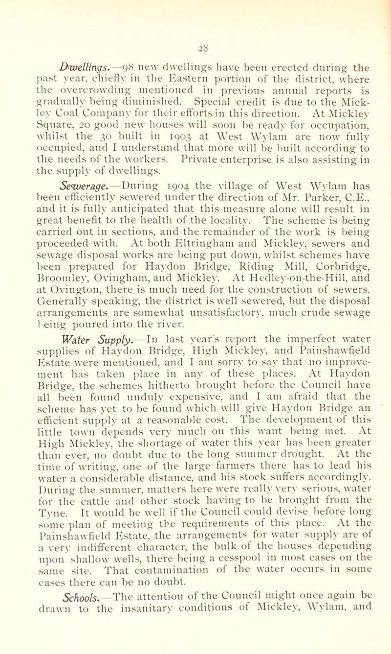 Dwellings.—y8 new dwellings have been erected during the past year, chiefly in the Eastern portion of the district, where the overcrowding mentioned in previous annual reports is gradually being diminished. Special credit is due to the Mick¬ ley Coal Company for their efforts in this direction. At Mickley Square, 20 good new houses will soon be read}' for occupation, whilst the 30 built in 1903 at West Wylam are now fully occupied, and I understand that more will be built according to the needs of the workers. Private enterprise is also assisting in the supply of dwellings. Sewerage.—During 1904 the village of West Wylam has been efficiently sewered under the direction of Mr. Parker, C.E., and it is fully anticipated that this measure alone will result in great benefit to the health of the locality. The scheme is being carried out in sections, and the remainder of the work is being proceeded with. At both Eltringham and Mickley, sewers and sewage disposal works are being put down, whilst schemes have been prepared for Haydon Bridge, Riding Mill, Corbridge, Broomley, Ovingham, and Mickley. At Hedley-on-the-Hill, and at Ovington, there is much need for the construction of sewers. Generally speaking, the district is well sewered, but the disposal arrangements are somewhat unsatisfactory, much crude sewage 1 eing poured into the river. Water Supply.—In last year's report the imperfect water supplies of Haydon Bridge, High Mickley, and Painshawfield Estate were mentioned, and I am sorry to say that no improve¬ ment has taken place in any of these places. At Haydon Bridge, the schemes hitherto brought before the Council have all been found unduly expensive, and I am afraid that the scheme has yet to be found which will give Haydon Bridge an efficient supply at a reasonable cost. The development of this little town depends very much on this want being met. At High Mickley, the shortage of water this year has been greater than ever, no doubt due to the long summer drought. At the time of writing, one of the large farmers there has to lead his water a considerable distance, and his stock suffers accordingly. During the summer, matters here were really very serious, water for the cattle and other stock having to be brought from the Tyne. It would be well if the Council could devise before long some plan of meeting the requirements of this place. At the Painshawfield Estate, the arrangements for water supply are of a very indifferent character, the bulk of the houses depending upon shallow wells, there being a cesspool in most cases on the same site. That contamination of the water occurs in some cases there can be no doubt. Schools.—The attention of the Council might once again be drawn to the insanitary conditions of Mickley, Wylam, and