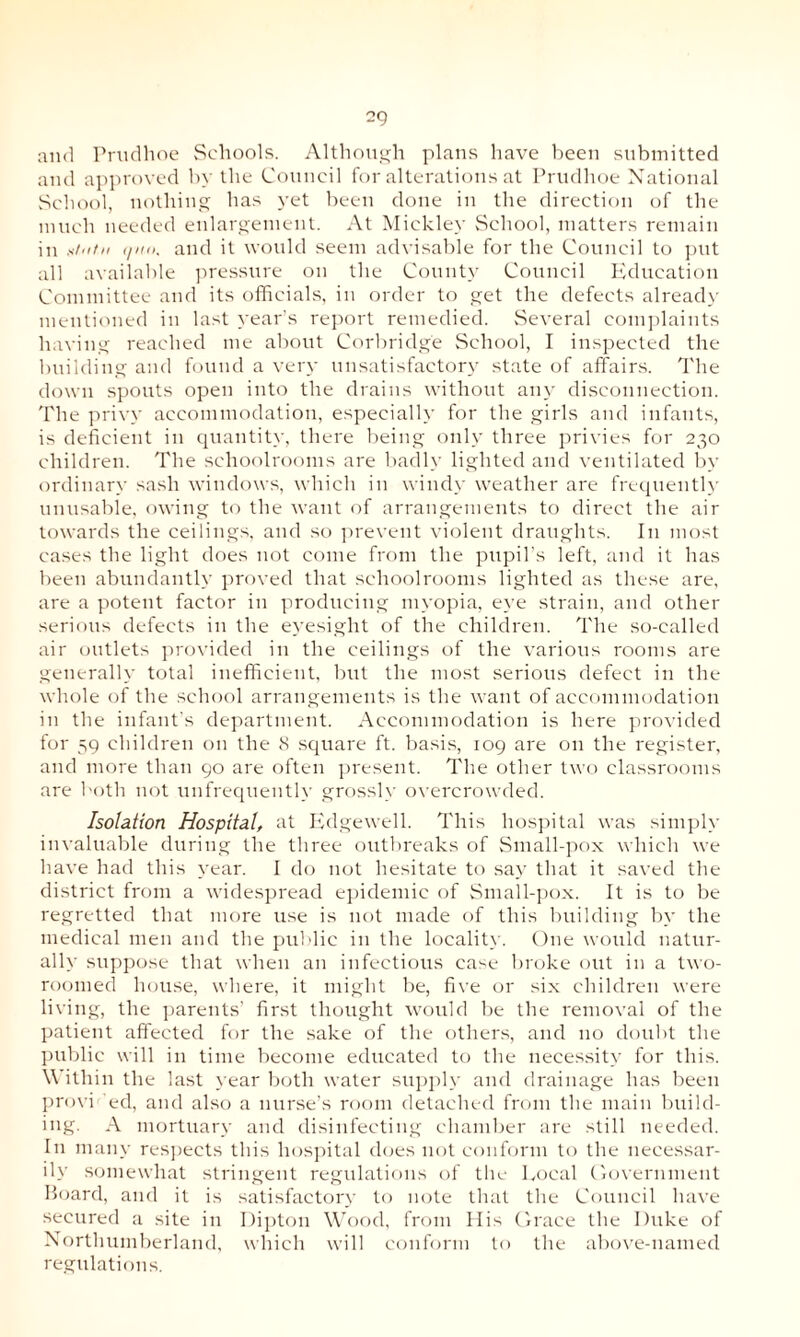 2Q and Prudhoe Schools. Although plans have been submitted and approved by the Council for alterations at Prudhoe National School, nothing has yet been done in the direction of the much needed enlargement. At Miekley School, matters remain in atiitn (/no. and it would seem advisable for the Council to put all available pressure on the County Council Education Committee and its officials, in order to get the defects already mentioned in last year’s report remedied. Several complaints having reached me about Corbridg'e School, I inspected the building and found a very unsatisfactory state of affairs. The down spouts open into the drains without any disconnection. The privy accommodation, especially for the girls and infants, is deficient in quantity, there being only three privies for 230 children. The schoolrooms are badly lighted and ventilated by ordinary sash windows, which in windy weather are frequently unusable, owing to the want of arrangements to direct the air towards the ceilings, and so prevent violent draughts. In most cases the light does not come from the pupil’s left, and it has been abundantly proved that schoolrooms lighted as these are, are a potent factor in producing myopia, eye strain, and other serious defects in the eyesight of the children. The so-called air outlets provided in the ceilings of the various rooms are generally total inefficient, but the most serious defect in the whole of the school arrangements is the want of accommodation in the infant’s department. Accommodation is here provided for 59 children on the 8 square ft. basis, 109 are on the register, and more than 90 are often present. The other two classrooms are both not unfrequently grossly overcrowded. Isolation Hospital, at Edgewell. This hospital was simply invaluable during the three outbreaks of Small-pox which we have had this year. I do not hesitate to say that it saved the district from a widespread epidemic of Small-pox. It is to be regretted that more use is not made of this building by the medical men and the public in the locality. One would natur¬ ally suppose that when an infectious case broke out in a two- roomed house, where, it might be, five or six children were living, the parents’ first thought would be the removal of the patient affected for the sake of the others, and 110 doubt the public will in time become educated to the necessity for this. \\ ithin the last year both water supply and drainage has been provi ed, and also a nurse’s room detached from the main build¬ ing. A mortuary and disinfecting chamber are still needed. In many respects this hospital does not conform to the necessar¬ ily somewhat stringent regulations of the Local Government Board, and it is satisfactory to note that the Council have secured a site in Dipton Wood, from His Grace the Duke of Northumberland, which will conform to the above-named regulations.