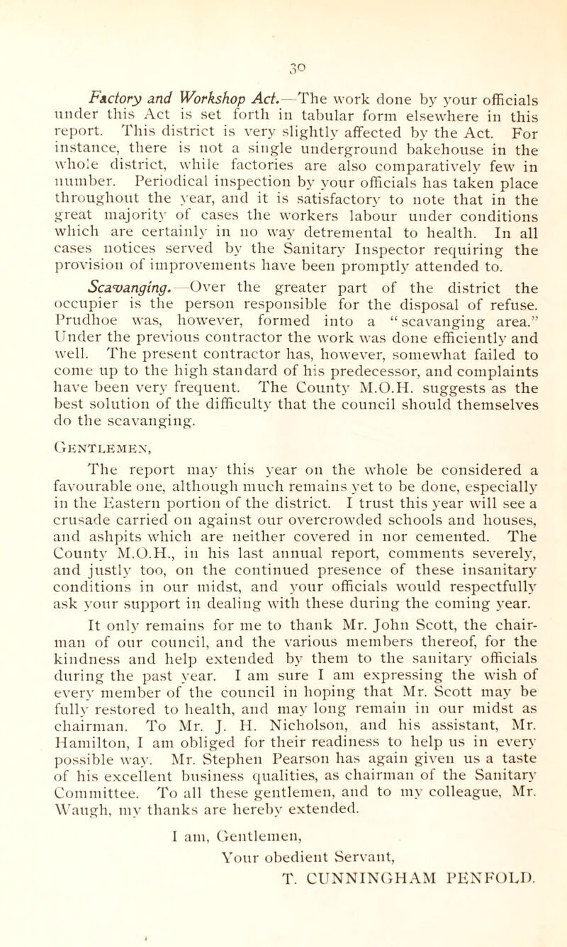 Factory and Workshop Act.—The work done by your officials under this Act is set forth in tabular form elsewhere in this report. This district is very slightly affected by the Act. For instance, there is not a single underground bakehouse in the whole district, while factories are also comparatively few in number. Periodical inspection by your officials has taken place throughout the year, and it is satisfactory to note that in the great majority of cases the workers labour under conditions which are certainly in no way detremental to health. In all cases notices served by the Sanitary Inspector requiring the provision of improvements have been promptly attended to. Scavanging. Over the greater part of the district the occupier is the person responsible for the disposal of refuse. Prudhoe was, however, formed into a “ scavanging area.” Under the previous contractor the work was done efficiently and well. The present contractor has, however, somewhat failed to come up to the high standard of his predecessor, and complaints have been very frequent. The County M.O.H. suggests as the best solution of the difficulty that the council should themselves do the scavanging. Gentlemen, The report may this year on the whole be considered a favourable one, although much remains yet to be done, especially in the Eastern portion of the district. I trust this year will see a crusade carried on against our overcrowded schools and houses, and ashpits which are neither covered in nor cemented. The County M.O.H., in his last annual report, comments severely, and justly too, on the continued presence of these insanitary conditions in our midst, and your officials would respectfully ask your support in dealing with these during the coming year. It only remains for me to thank Mr. John Scott, the chair¬ man of our council, and the various members thereof, for the kindness and help extended by them to the sanitary officials during the past year. I am sure I am expressing the wish of every member of the council in hoping that Mr. Scott may be fully restored to health, and may long remain in our midst as chairman. To Mr. J. H. Nicholson, and his assistant, Mr. Hamilton, I am obliged for their readiness to help us in even- possible way. Mr. Stephen Pearson has again given us a taste of his excellent business qualities, as chairman of the Sanitary Committee. To all these gentlemen, and to my colleague, Mr. Waugh, my thanks are hereby extended. I am, Gentlemen, Your obedient Servant, T. CUNNINGHAM PENFOLD.