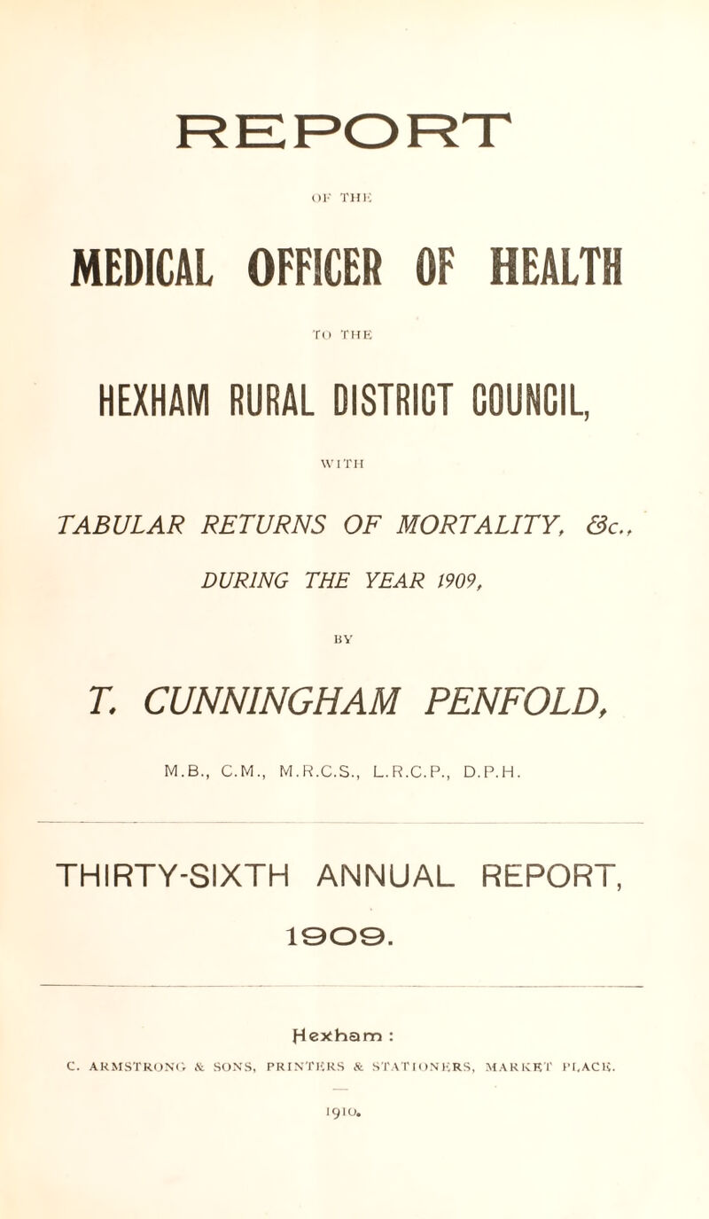 OK THK MEDICAL OFFICER OF HEALTH TO THE HEXHAM RURAL DISTRICT COUNCIL, WITH TABULAR RETURNS OF MORTALITY, &c.f DURING THE YEAR 1909, T. CUNNINGHAM PENFOLD, M.B., C.M., M.R.C.S., L.R.C.P., D.P.H. THIRTY-SIXTH ANNUAL REPORT, 1909. Hexham : C. ARMSTRONG & SONS, PRINTERS & STATIONERS, MARKET PEACE. 1910.