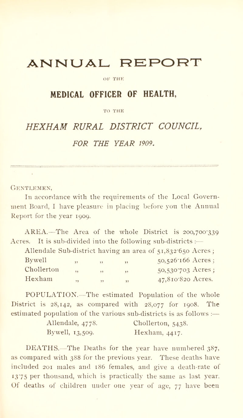 ANNUAL REPORT MEDICAL OFFICER OF HEALTH, TO THK HEXHAM RURAL DISTRICT COUNCIL, FOR THE YEAR 1909. Gkntj.kmex, In accordance with the requirements of the Local Govern¬ ment Board, I have pleasure in placing before you the Annual Report for the year 1909. AREA.—The Area of the whole District is 200,700-339 Acres. It is sub-divided into the following sub-districts — Allendale Sub-district having an area of 5i,832-650 Acres ; Bywell „ ,, „ 50,526U66 Acres; Chollerton „ ,, „ 50,530703 Acres; Hexham „ „ „ 47,8io-820 Acres. POPULATION.—The estimated Population of the whole District is 28,142, as compared with 28,077 lor 1908. The estimated population of the various sub-districts is as follows :— Allendale, 4778. Chollerton, 5438. Bywell, 13,509. Hexham, 4417. DEATHS.—The Deaths for the year have numbered 387, as compared with 388 for the previous year. These deaths have included 201 males and 186 females, and give a death-rate of 1375 per thousand, which is practically the same as last year. Of deaths of children under one year of age, 77 have been