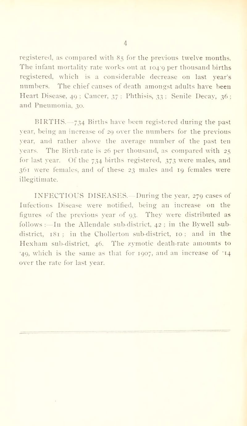 registered, as compared with 85 for the previous twelve months. The infant mortality rate works out at 1049 per thousand births registered, which is a considerable decrease on last year’s numbers. The chief causes of death amongst adults have been Heart Disease, 49 ; Cancer, 37 ; Phthisis, 33 ; Senile Decay, 36 ; and Pneumonia, 30. BIRTHS. 734 Births have been registered during the past year, being an increase of 29 over the numbers for the previous year, and rather above the average number of the past ten years. The Birth-rate is 26 per thousand, as compared with 25 for last year. Of the 734 births registered, 373 were males, and 361 were females, and of these 23 males and 19 females were illegitimate. INFECTIOUS DISEASES. During the year, 279 cases of Infectious Disease were notified, being an increase on the figures of the previous year of 93. They were distributed as follows : In the Allendale sub-district, 42 ; in the Bywell sub¬ district, 181 ; in the Chollerton sub-district, 10 ; and in the Hexham sub-district, 46. The zymotic death-rate amounts to •49, which is the same as that for 1907, and an increase of ‘14 over the rate for last year.