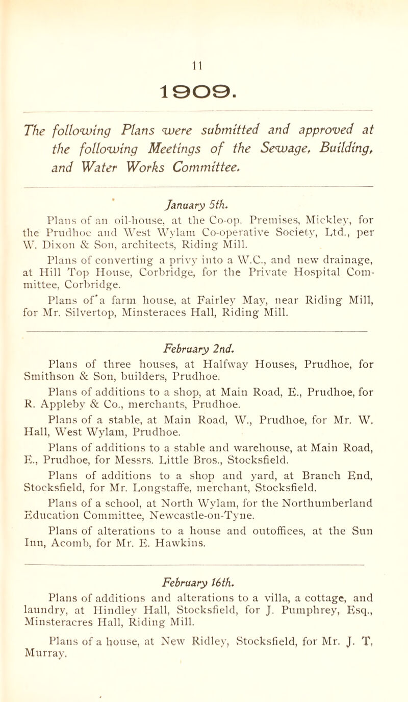 1909. The following Plans were submitted and approved at the following Meetings of the Sewage, Building, and Water Works Committee. January 5th. Plans of an oil-house, at the Co-op. Premises, Mickley, for the Prudhoe and West Wylam Co-operative Society, Ltd., per W. Dixon & Son, architects, Riding Mill. Plans of converting a privy into a W.C., and new drainage, at Hill Top House, Corbridge, for the Private Hospital Com¬ mittee, Corbridge. Plans of’a farm house, at Fairley May, near Riding Mill, for Mr. Silvertop, Minsteraces Hall, Riding Mill. February 2nd. Plans of three houses, at Halfway Houses, Prudhoe, for Smithson & Son, builders, Prudhoe. Plans of additions to a shop, at Main Road, E., Prudhoe, for R. Appleby & Co., merchants, Prudhoe. Plans of a stable, at Main Road, W., Prudhoe, for Mr. W. Hall, West Wylam, Prudhoe. Plans of additions to a stable and warehouse, at Main Road, E., Prudhoe, for Messrs. Little Bros., Stocksfield. Plans of additions to a shop and yard, at Branch End, Stocksfield, for Mr. Longstaffe, merchant, Stocksfield. Plans of a school, at North Wylam, for the Northumberland Education Committee, Newcastle-on-Tyne. Plans of alterations to a house and outoffices, at the Sun Inn, Acomb, for Mr. E. Hawkins. February 16 th. Plans of additions and alterations to a villa, a cottage, and laundry, at Hindley Hall, Stocksfield, for J. Pumphrey, Esq., Minsteracres Hall, Riding Mill. Plans of a house, at New Ridley, Stocksfield, for Mr. J. T, Murray.